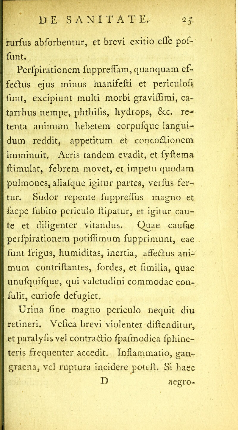 rurfus abforbentur, et brevi exitio effe pof- funt. Perfpirationem fuppreflam, quanquam ef- fedus ejus minus manifefti et periculofi funt, excipiunt multi morbi graviffimi, ca- tarrhus nempe, phthifis, hydrops, &c. re- tenta animum hebetem corpufque langui- dum reddit, appetitum et concodionem imminuit. Acris tandem evadit, et fyftema ftimulat, febrem movet, et impetu quodam pulmones, aliafque igitur partes, verfus fer- tur. Sudor repente fuppreflus magno et faepe fubito periculo ftipatur, et igitur cau- te et diligenter vitandus. Quae caufae perfpirationem potiffirnum fupprimunt, eae funt frigus, humiditas, inertia, affedus ani- mum contriftantes, fordes, et fimilia, quae unufquifque, qui valetudini commodae con- fulit, curiofe defugiet. Urina fine magno periculo nequit diu retineri. Vefica brevi violenter diftenditur, et paralyfis vel contradio fpafmodica fphinc- teris frequenter accedit. Inflammatio, gan- graena, vel ruptura incidere poteft. Si haec D aegro-