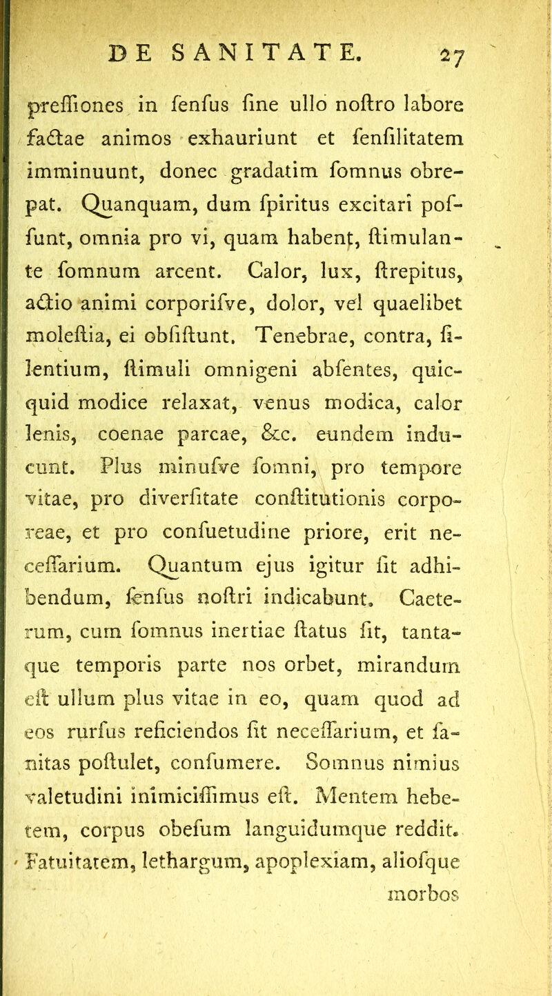 'i? pr effio nes in fenfus fme ullo noftro labore fadftae animos exhauriunt et fenfilitatem imminuunt, donec gradatim fomnus obre- pat. Quanquam, dum fpiritus excitari pof- funt, omnia pro vi, quam habent, ftimulan- te fomnum arcent. Calor, lux, ftrepitus, addo animi corporifve, dolor, vd quaelibet moleftia, ei Gbfiftunt, Tenebrae, contra, fi- lentium, ftimuli omnigeni abfentes, quic- quid modice relaxat, venus modica, calor lenis, coenae parcae, &c. eundem indu- cunt. Plus minufve fomni, pro tempore vitae, pro diverfitate conftitutionis corpo- reae, et pro confuetudine priore, erit ne- ce fiar i um. Quantum ejus igitur fit adhi- bendum, fenfus noftri indicabunt» Caete- rum, cum fomnus inertiae flatus fit, tanta- que temporis parte nos orbet, mirandum eft ullum plus vitae in eo, quam quod ad eos rurfus reficiendos fit neceffarium, et fa- mitas poftulet, confumere. Somnus nimius valetudini immiciffimus eft. Mentem hebe- tem, corpus obefum languidumque reddit. ' Fatuitatem, lethargum, apoplexiam, aliofque morbos
