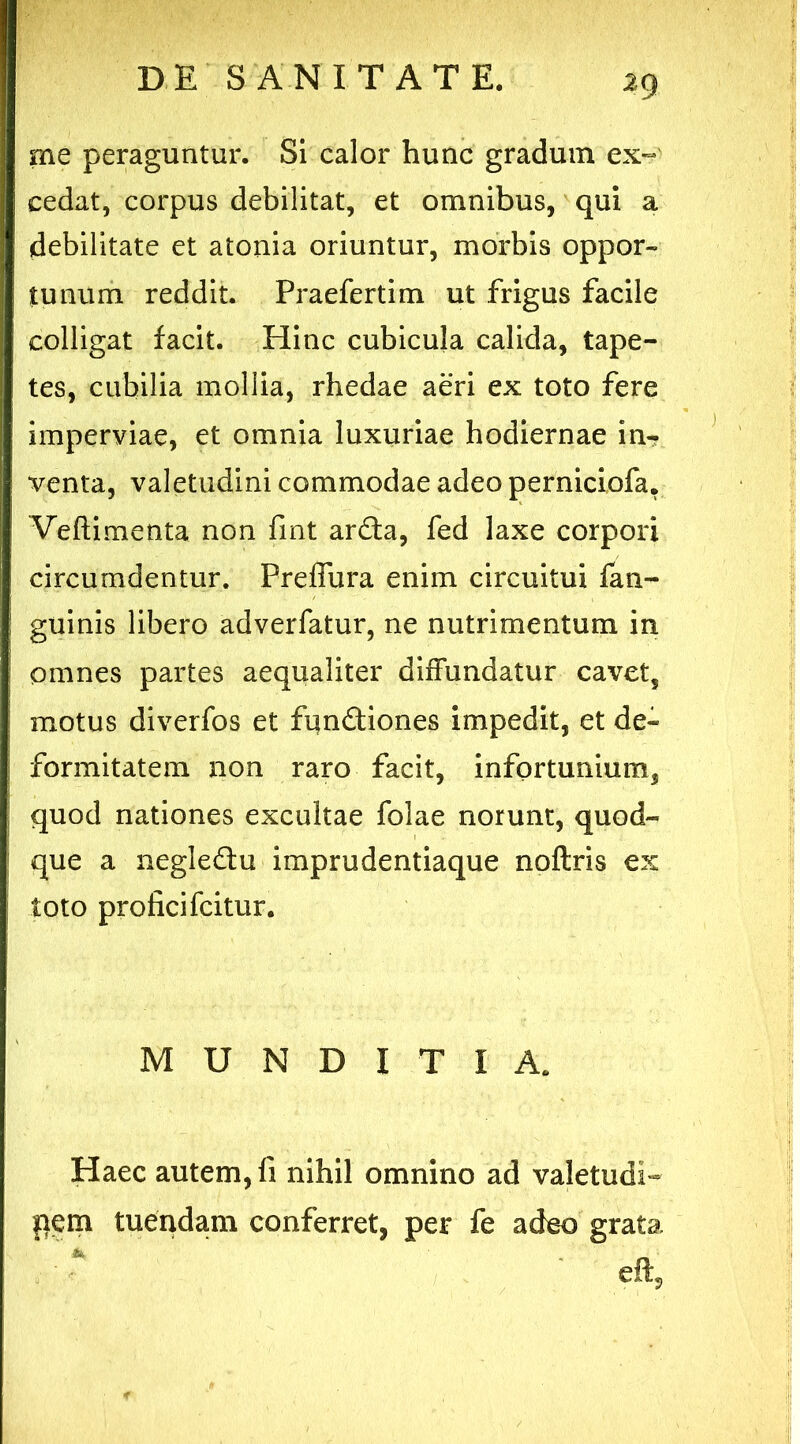 2 9 me peraguntur. Si calor hunc gradum ex- cedat, corpus debilitat, et omnibus, qui a debilitate et atonia oriuntur, morbis oppor- tunum reddit. Praefertim ut frigus facile colligat facit. Hinc cubicula calida, tape- tes, cubilia mollia, rhedae aeri ex toto fere imperviae, et omnia luxuriae hodiernae in- venta, valetudini commodae adeo perniciofa. Veftimenta non fint arda, fed laxe corpori circumdentur. Preffura enim circuitui fan- guinis libero adverfatur, ne nutrimentum in omnes partes aequaliter diffundatur cavet, motus diverfos et fundiones impedit, et de- formitatem non raro facit, infortunium, quod nationes excultae folae norunt, quod- que a negledu imprudentiaque noftris ex toto proficifcitur. MUNDITIA. Haec autem, fi nihil omnino ad valetudi- pem tuendam conferret, per fe adeo grata