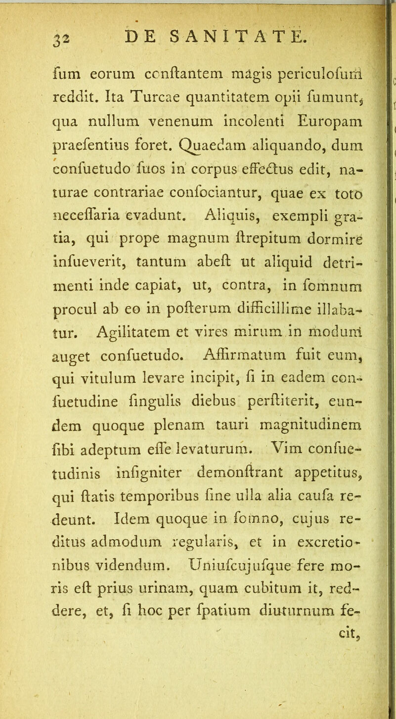Fum eorum conflantem magis periculofuni reddit. Ita Tureae quantitatem opii Fumunt* qua nullum venenum incolenti Europam praefentiiis foret. Quaedam aliquando, dum confuetudo fuos in corpus effedus edit, na- turae contrariae confociantur, quae ex toto neceffaria evadunt. Aliquis, exempli gra- tia, qui prope magnum flrepitum dormire infueverit, tantum abefl ut aliquid detri- menti inde capiat, ut, contra, in fomnum procul ab eo in pofterum difficillime illaba- tur. Agilitatem et vires mirum in moduni auget confuetudo. Affirmatum fuit eum, qui vitulum levare incipit, fi in eadem con- fuetudine fingulis diebus perfliterit, eun- dem quoque plenam tauri magnitudinem fibi adeptum effe levaturum. Vim confue- tudinis infigniter demonftrant appetitus, qui flatis temporibus fine ulla alia caufa re- deunt. Idem quoque in fomno, cujus re- ditus admodum regularis, et in excretio- nibus videndum. Uniufcujufque fere mo- ris eft prius urinam, quam cubitum it, red- dere, et, fi hoc per fpatium diuturnum fe- cit,