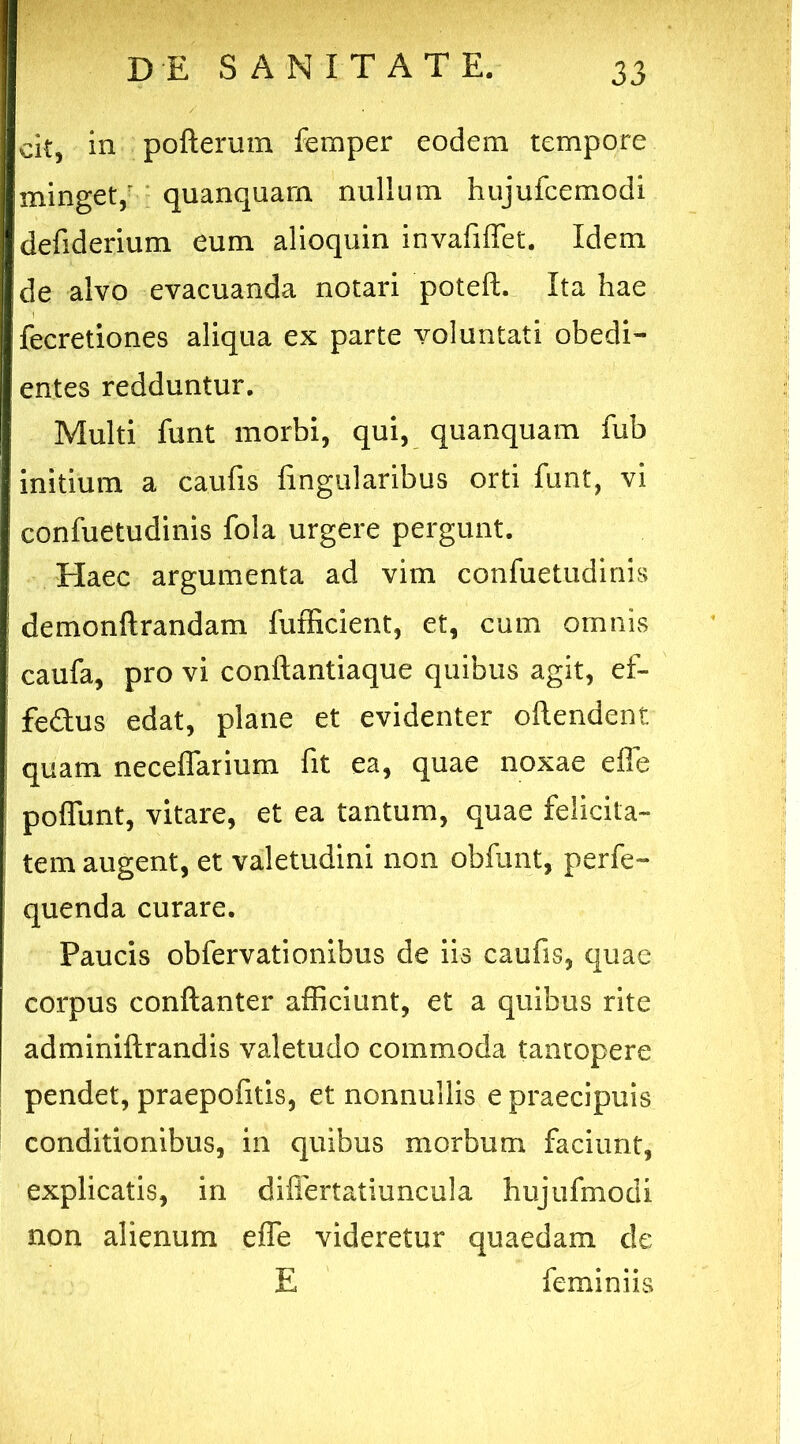 cit, in pofterum femper eodem tempore minget,' quanquam nullum hujufcemodi defiderium eum alioquin invafiffet. Idem de alvo evacuanda notari poteft. Ita hae fecretiones aliqua ex parte voluntati obedi- entes redduntur. Multi funt morbi, qui, quanquam fub initium a caufis lingularibus orti funt, vi confuetudinis fola urgere pergunt. Haec argumenta ad vim confuetudinis demonftrandam fufficient, et, cum omnis caufa, pro vi conftantiaque quibus agit, ef- fedus edat, plane et evidenter ollendent quam neceffarium fit ea, quae noxae effe poliunt, vitare, et ea tantum, quae felicita- tem augent, et valetudini non obfunt, perfe- quenda curare. Paucis obfervationibus de iis caufis, quae corpus conftanter afficiunt, et a quibus rite adminiftrandis valetudo commoda tantopere pendet, praepofitis, et nonnullis e praecipuis conditionibus, in quibus morbum faciunt, explicatis, in differtatiuncula hujufmodi non alienum effe videretur quaedam de E feminiis .1