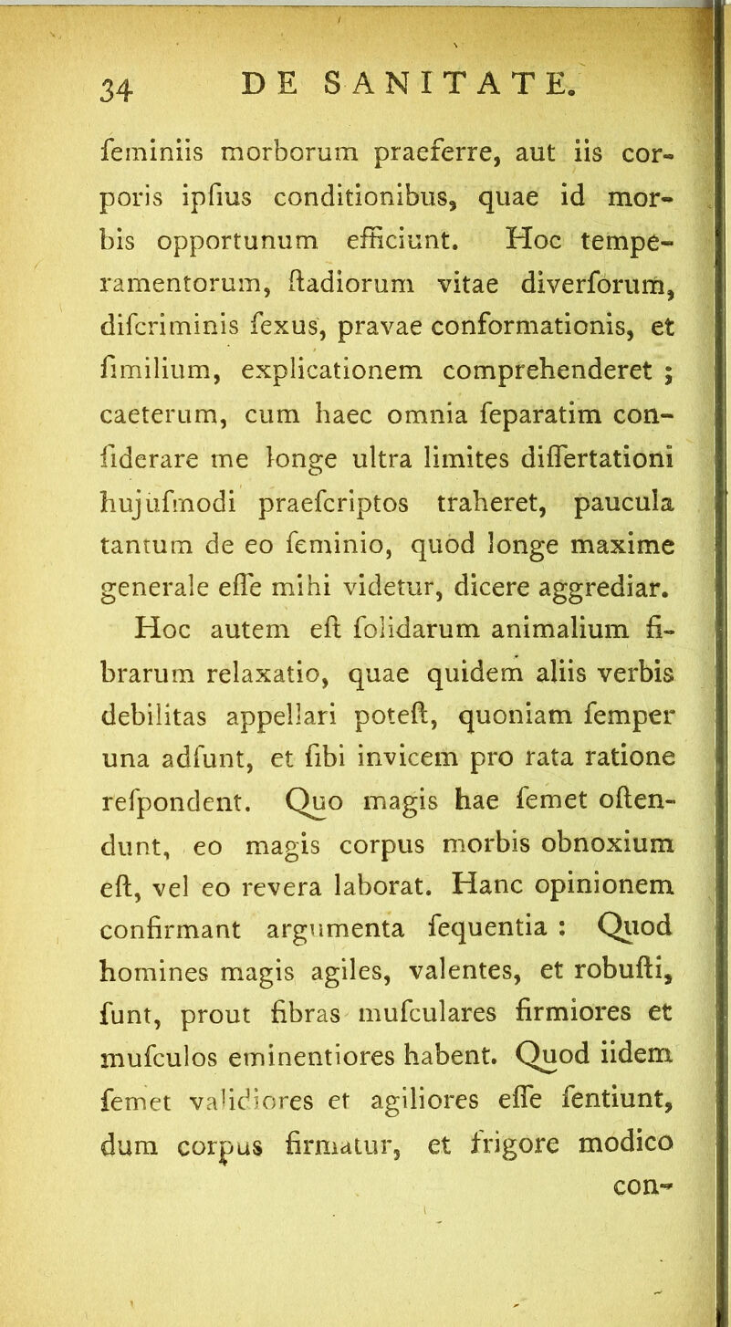 feminiis morborum praeferre, aut iis cor- poris ipfius conditionibus, quae id mor- bis opportunum efficiunt. Hoc tempe- ramentorum, ftadioruni vitae diverforum, difcriminis fexus, pravae conformationis, et fimilium, explicationem comprehenderet ; caeterum, cum haec omnia feparatim con- fiderare me longe ultra limites diflertationi hujufrnodi praefcriptos traheret, paucula tantum de eo feminio, quod longe maxime generale effe mihi videtur, dicere aggrediar. Hoc autem eft foiidarum animalium fi- brarum relaxatio, quae quidem aliis verbis debilitas appellari poteft, quoniam femper una adfunt, et fibi invicem pro rata ratione refpondent. Quo magis hae femet often- dunt, eo magis corpus morbis obnoxium eft, vel eo revera laborat. Hanc opinionem confirmant argumenta fequentia : Quod homines magis agiles, valentes, et robufti, funt, prout fibras mufculares firmiores et mufculos erninentiores habent. Quod iidem femet validiores et agiliores efle fentiunt, dum corpus firmatur, et frigore modico con-