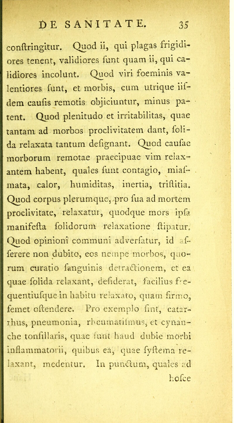 conftringitur. Quod ii, qui plagas frigidi- ores tenent, validiores funt quam ii, qui ca- lidiores incolunt. Quod viri foeminis va- lentiores funt, et morbis, cum utrique iif- dem caufis remotis objiciuntur, minus pa- tent. Quod plenitudo et irritabilitas, quae tantam ad morbos proclivitatem dant, foli- da relaxata tantum defignant. Quod caufae morborum remotae praecipuae vim relax- antem habent, quales funt contagio, miaf- mata, calor, humiditas, inertia, triftitia. Quod corpus plerumque, pro fua ad mortem proclivitate, relaxatur, quodque mors ipfa manifefta folidorum relaxatione . ftipatur. Quod opinioni communi adverfatur, id af- ferere non dubito, eos nempe morbos, quo- rum curatio fangumis detractionem, et ea quae folida relaxant, defiderat, facilius fre- quentiufque in habitu relaxato, quam firmo, feinet oftendere. Pro exemplo .fint, catar- rhus, pneumonia, rheumatiimus, et cynan- che tonfillaris, quae funt haud dubie morbi inflammatorii, quibus ea, quae fyftema re- laxant, medentur. In pundlum, quales ad hofce