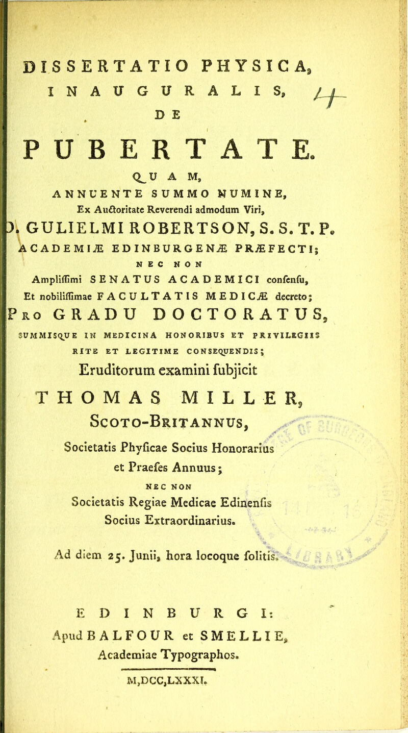 PUBERTATE. Q^U A M, ANNUENTE SUMMO NUMINE, Ex Au&oritate Reverendi admodum Viri, 3. GULIELMI ROBERTSON, S. S. T. P. 4CADEMI1 EDINBBRGEM PR^FECTli NEC NON Ampliffimi SENATUS ACADEMICI confenfu. Et nobiliffimae FACULTATIS MEDICAE decreto; Pro GRADU DOCTORATUS, SUMMISQUE IN MEDICINA HONORIBUS ET PRIVILEGIIS XNAUGURALIS, D E RITE ET LEGITIME CONSEQUENDIS; Eruditorum examini fubjicit T H O M A S M I L L E R, ScOTO-BrIT ANNUS, Societatis Phyficae Socius Honorarius et Praefes Annuus; NEC NON Societatis Regiae Medicae Edinenfis Socius Extraordinarius. -V, Ad diem 25. Junii, hora locoque folitis» EDINBURGI: Apud BALFOUR et SMELLIE, Academiae Typographos. M,DCC,LXXXJ«