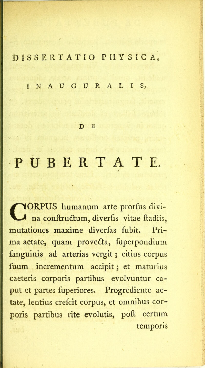 INAUGURARIS, D E PUBERTATE. CORPUS humanum arte prorfus divi- na conftru&um, diverfis vitae ftadiis, mutationes maxime diverfas fubit. Pri- ma aetate, quam provedta, fuperpondium fanguinis ad arterias vergit; citius corpus fuum incrementum accipit; et maturius caeteris corporis partibus evolvuntur ca- put et partes fuperiores. Progrediente ae- tate, lentius crefcit corpus, et omnibus cor- poris partibus rite evolutis, poft certum temporis