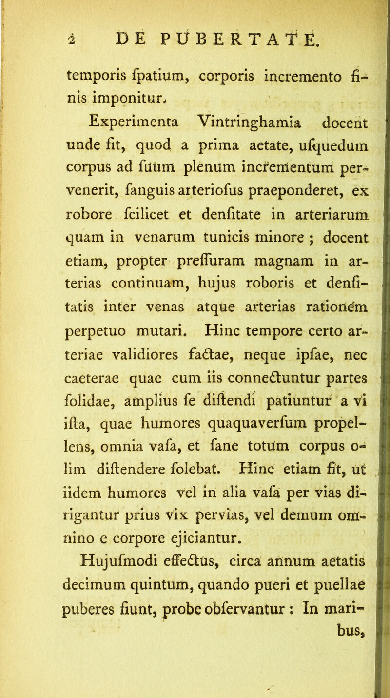 temporis fpatium, corporis incremento fi- nis imponitur* Experimenta Vintringhamia docent unde fit, quod a prima aetate, ufquedum corpus ad futim plenum incrementum per- venerit, fanguis arteriofus praeponderet, ex robore fcilicet et denfitate in arteriarum quam in venarum tunicis minore ; docent etiam, propter preffuram magnam in ar- terias continuam, hujus roboris et denfi- tatis inter venas atque arterias rationdm perpetuo mutari. Hinc tempore certo ar- teriae validiores fadtae, neque ipfae, nec caeterae quae cum iis connedhintur partes folidae, amplius fe diftendi patiuntur a vi ifta, quae humores quaquaverfum propel- lens, omnia vafa, et fane totum corpus o- lim diftendere folebat. Hinc etiam fit, ut iidem humores vel in alia vafa per vias di- rigantur prius vix pervias, vel demum Om- nino e corpore ejiciantur. Hujufmodi effe&us, circa annum aetatis decimum quintum, quando pueri et puellae puberes fiunt, probe obfervantur : In mari- bus.