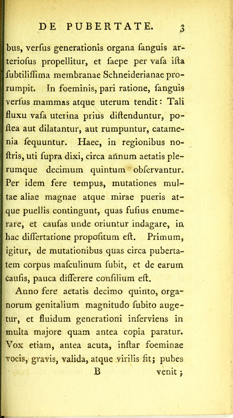 bus, verfus generationis organa fanguis ar- teriofus propellitur, et faepe per vafa ifta fubtiliflima membranae Schneiderianae pro- rumpit. In foeminis, pari ratione, fanguis verfus mammas atque uterum tendit: Tali fluxu vafa uterina prius diftenduntur, po- ftea aut dilatantur, aut rumpuntur, catame- nia fequuntur. Haec, in regionibus no- ftris, uti fupra dixi, circa ailnum aetatis ple- rumque decimum quintum obfervantur* Per idem fere tempus, mutationes mul- tae aliae magnae atque mirae pueris at- que puellis contingunt, quas fufius enume- rare, et caufas unde oriuntur indagare, in hac difiertatione propdfitum eft. Primum, igitur, de mutationibus quas circa puberta- tem corpus mafculinum fubit, et de earum caufis, pauca diflerere confilium eft. Anno fere aetatis decimo quinto, orgara norum genitalium magnitudo fubito auge- tur, et fluidum generationi inferviens in multa majore quam antea copia paratur. Vox etiam, antea acuta, inftar foeminae vocis, gravis, valida, atque virilis fit; pubes B venit £