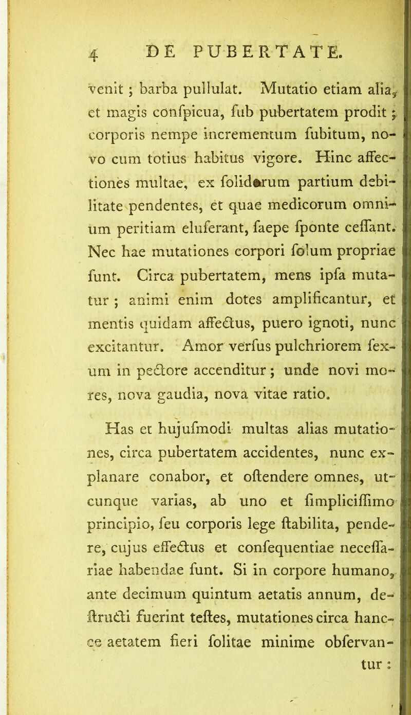 venit ; barba pullulat. Mutatio etiam alia* et magis confpicua, fub pubertatem prodit; corporis nempe incrementum fubitum, no- vo cum totius habitus vigore. Hinc affec- tiones multae, ex folidfrrum partium debi- litate pendentes, et quae medicorum omni-* um peritiam eluferant, faepe fponte cedant. Nec hae mutationes corpori folum propriae funt. Circa pubertatem, mens ipfa muta- tur ; animi enim dotes amplificantur, et mentis quidam affedus, puero ignoti, nunc excitantur. Amor verfus pulchriorem fex- um in pedore accenditur; unde novi mo- res, nova gaudia, nova vitae ratio. Has et hujufmodi multas alias mutatio- nes, circa pubertatem accidentes, nunc ex- planare conabor, et oftendere omnes, ut- cunque varias, ab uno et fimpliciflimo principio, feu corporis lege ftabilita, pende- re, cujus effedus et confequentiae necefla- riae habendae funt. Si in corpore humano, ante decimum quintum aetatis annum, de- ftrudi fuerint teftes, mutationes circa hanc- ce aetatem fieri folitae minime obfervan- tur :