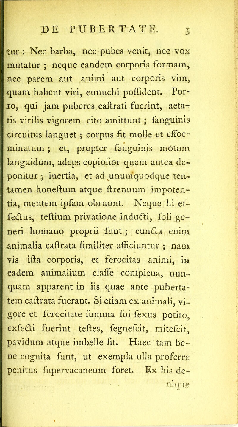 tur : Nec barba, nec pubes venit, nec vox mutatur ; neque eandem corporis formam, nec parem aut animi aut corporis vim, quam habent viri, eunuchi poffident. Por- ro, qui jam puberes caftrati fuerint, aeta- tis virilis vigorem cito amittunt; fanguinis circuitus languet; corpus fit molle et effioe- minatum ; et, propter fanguinis motum languidum, adeps copiofior quam antea de- ponitur ; inertia, et ad ^unumquodque ten- tamen honeftuin atque ftrenuum impoten- tia, mentem ipfam obruunt. Neque hi ef- feftus, teftium privatione induffi, foli ge- neri humano proprii fiunt ; cun£ia enim animalia caftrata fimiliter afficiuntur ; nam vis ifta corporis, et ferocitas animi, in eadem animalium clafTe confipicua, nun- quam apparent in iis quae ante puberta- tem caftrata fuerant. Si etiam ex animali, vi- gore et ferocitate furama fui fexus potito, exfefiti fuerint teftes, fegnefcit, mitefcit, pavidum atque imbelle fit. Haec tam be- ne cognita funt, ut exempla ulla proferre penitus fupervacaneum foret. Ex his de- niqug