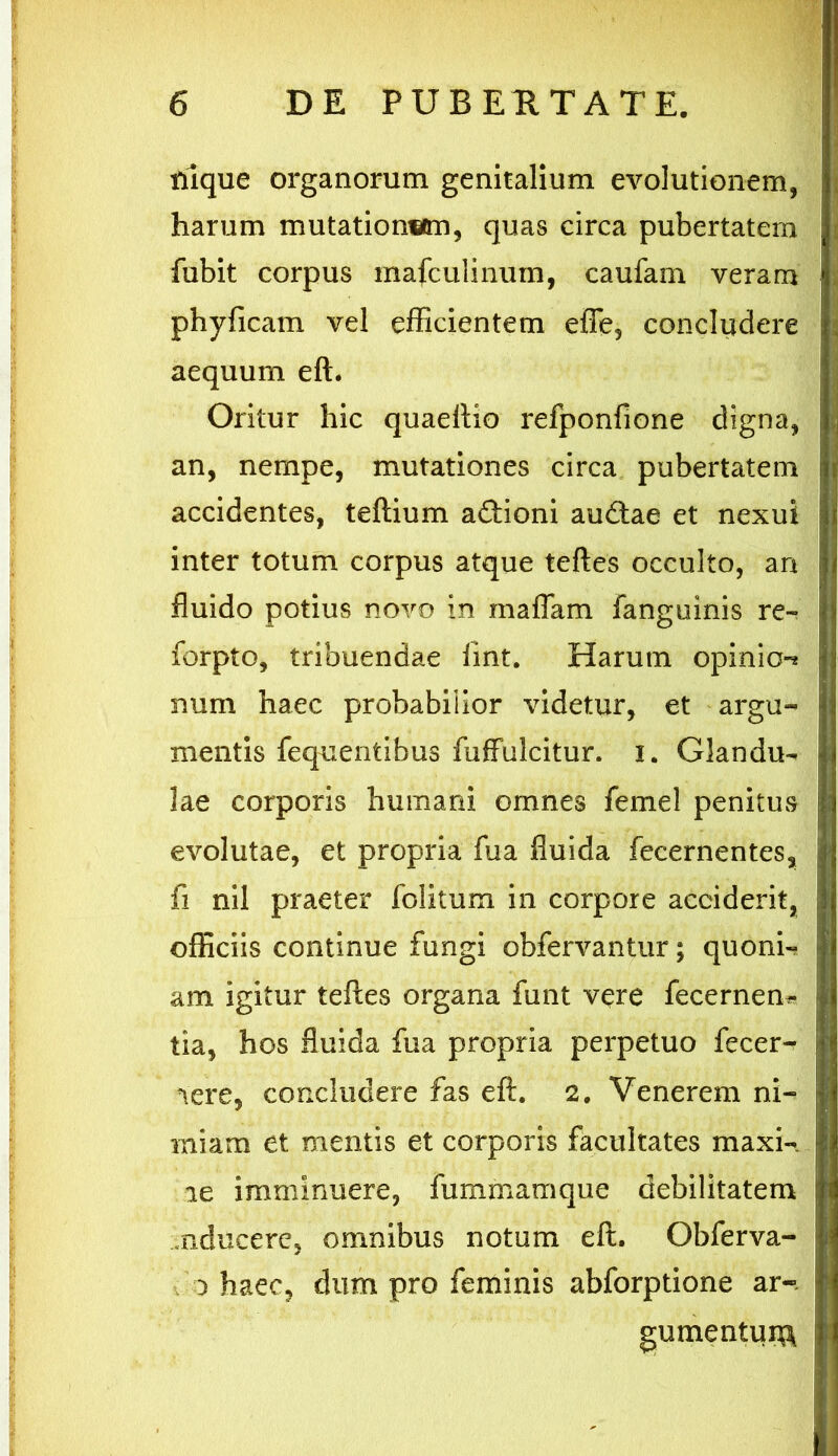 riique organorum genitalium evolutionem, harum mutationem, quas circa pubertatem fubit corpus mafculinum, caufam veram phyficam vel efficientem effe, concludere aequum eft. Oritur hic quaeftio refponfione digna, an, nempe, mutationes circa pubertatem accidentes, teftium adtioni audtae et nexui inter totum corpus atque teftes occulto, an fluido potius novo in maffam fanguinis re- forpto, tribuendae fmt. Harum opinio-* num haec probabilior videtur, et argu- mentis fequentibus fuffulcitur. i. Glandu- lae corporis humani omnes femel penitus evolutae, et propria fua fluida fecernentes, fi nil praeter folitum in corpore acciderit, officiis continue fungi obfervantur; quoni- am igitur teftes organa funt vere fecernem tia, hos fluida fua propria perpetuo fecer- nere, concludere fas eft. 2. Venerem ni- miam et mentis et corporis facultates maxi- ne imminuere, fummamque debilitatem mducere, omnibus notum eft. Obferva- 0 haec, dum pro feminis abforptione ar- gumentum