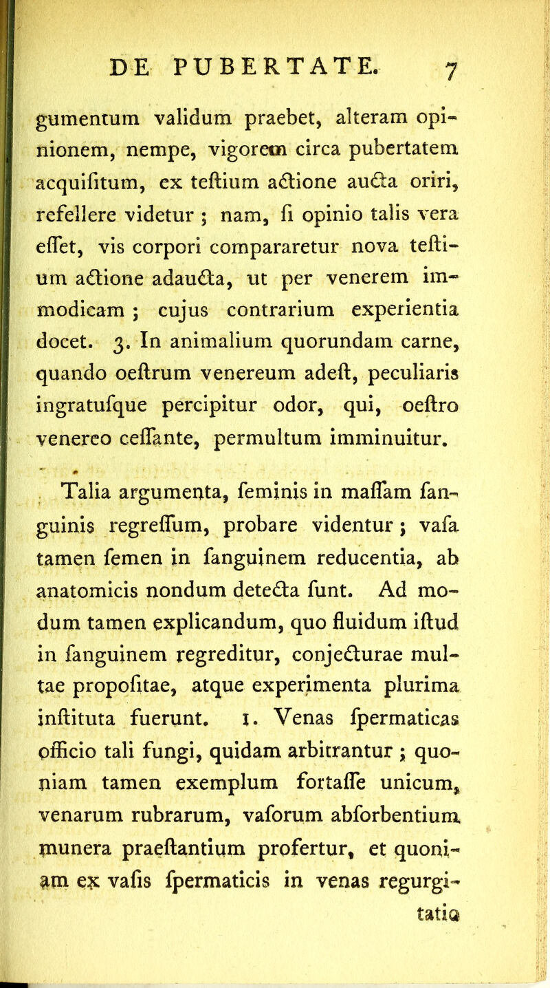 gumentum validum praebet, alteram opi** nionem, nempe, vigorem circa pubertatem acquifitum, ex teftium a&ione auGa oriri, refellere videtur ; nam, fi opinio talis vera eflfet, vis corpori compararetur nova tefti- um adtione adaufta, ut per venerem im- modicam ; cujus contrarium experientia docet. 3. In animalium quorundam carne, quando oeftrum venereum adeft, peculiaris ingratufque percipitur odor, qui, oeftro venereo ceflante, permultum imminuitur. Talia argumenta, feminis in maflam fan- guinis regreffum, probare videntur; vafa tamen femen in fanguinem reducentia, ab anatomicis nondum dete&a funt. Ad mo- dum tamen explicandum, quo fluidum iftud in fanguinem regreditur, conjefturae mul- tae propofitae, atque experimenta plurima inftituta fuerunt. i. Venas fpermaticas officio tali fungi, quidam arbitrantur ; quo- niam tamen exemplum fortafle unicum, venarum rubrarum, vaforum abforbentium tntmera praeftantium profertur, et quoni- am ex vafis fpermaticis in venas regurgi- tatio