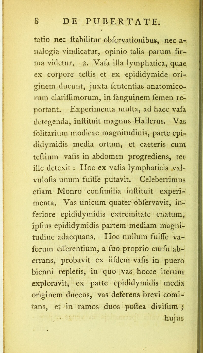 tatio nec ftabilitur obfervationibus, nec a- nalogia vindicatur, opinio talis parum fir- ma videtur. 2. Vafa illa lymphatica, quae ex corpore teflis et ex epididymide ori- ginem ducunt, juxta fententias anatomico- rum clariffimorum, in fanguinem femen re- portant. Experimenta multa, ad haec vafa detegenda, inflituit magnus Hallerus. Vas folitarium modicae magnitudinis, parte epi- didymidis media ortum, et caeteris cum teftium vafis in abdomen progrediens, ter ille detexit: Hoc ex vafis lymphaticis .val- vulofis unum fuiffe putavit. Celeberrimus etiam Monro confimilia inflituit experi- menta. Vas unicum quater obfervavit, in- feriore epididymidis extremitate enatum, ipfius epididymidis partem mediam magni- tudine adaequans. Hoc nullum fuiffe va- forum efferentium, a fuo proprio curfu ab- errans, probavit ex iifdem vafis in puero bienni repletis, in quo vas hocce iterum exploravit, ex parte epididymidis media originem ducens, vas deferens brevi comi- tans, et in ramos duos poftea divifum ; ' - ' hujus