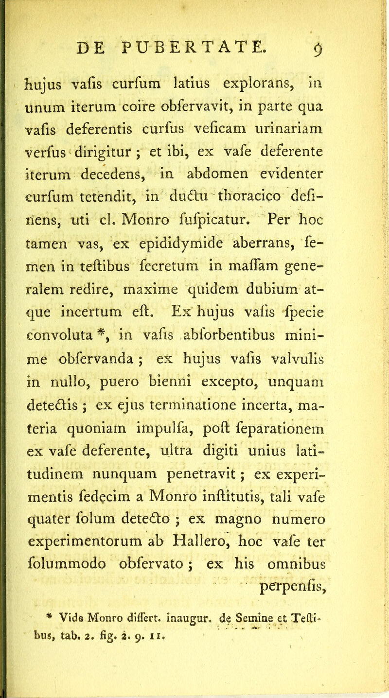 hujus vafis curfum latius explorans, in unum iterum coire obfervavit, in parte qua vafis deferentis curfus veficam urinariam verfus dirigitur ; et ibi, ex vafe deferente iterum decedens, in abdomen evidenter curfum tetendit, in dudu thoracico defi- nens, uti cl. Monro fufpicatur. Per hoc tamen vas, ex epididymide aberrans, fe- men in teftibus fecretum in maflam gene- ralem redire, maxime quidem dubium at- que incertum eft. Ex hujus vafis fpecie convoluta *, in vafis abforbentibus mini- me obfervanda ; ex hujus vafis valvulis in nullo, puero bienni excepto, unquam detedis ; ex ejus terminatione incerta, ma- teria quoniam impulfa, poft feparationem ex vafe deferente, ultra digiti unius lati- tudinem nunquam penetravit; ex experi- mentis fed^cim a Monro inftitutis, tali vafe quater folum detedo ; ex magno numero experimentorum ab Hallero, hoc vafe ter folummodo obfervato; ex his omnibus perpenfis, * Vide Monro differt, inaugur. de Semine et Tefti- bus, tab. 2. fig. 2. 9. 11.