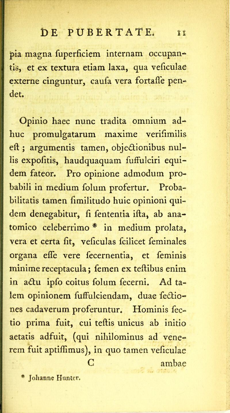 pia magna fuperficiem internam occupan- tis, et ex textura etiam laxa, qua veficulae externe cinguntur, caufa vera fortafle pen- det. Opinio haec nunc tradita omnium ad- huc promulgatarum maxime verifimilis eft ; argumentis tamen, objectionibus nul- lis expofitis, haudquaquam fuffulciri equi- dem fateor. Pro opinione admodum pro- babili in medium folum profertur. Proba- bilitatis tamen fimilitudo huic opinioni qui- dem denegabitur, fi fententia ifta, ab ana- tomico celeberrimo * in medium prolata, vera et certa fit, veficulas fcilicet feminales organa efle vere fecernentia, et feminis minime receptacula; femen ex teftibus enim in aCtu ipfo coitus folum fecerni. Ad ta- lem opinionem fuffulciendam, duae feCtio- nes cadaverum proferuntur. Hominis fec- tio prima fuit, cui teftis unicus ab initio aetatis adfuit, (qui nihilominus ad vene- rem fuit aptifiimus), in quo tamen veficulae G ambae * Johanne Hunter.