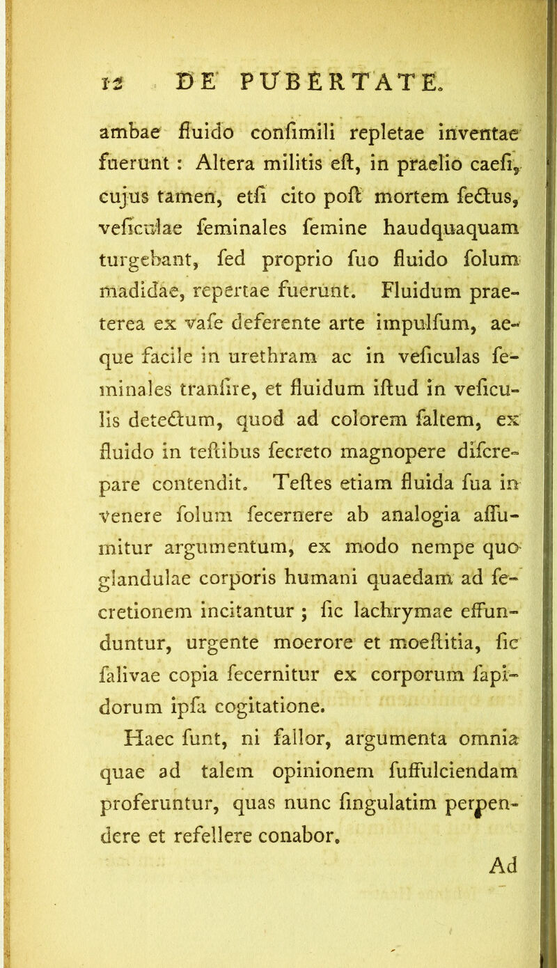 ambae fluido confimili repletae inventae fuerunt : Altera militis eft, in praelio caefr? cujus tamen, etfi cito pofc mortem fedus, veficidae feminales femine haudquaquam turgebant, fed proprio fuo fluido folum madidae, repertae fuerunt. Fluidum prae- terea ex vafe deferente arte impulfum, ae- que facile in urethram ac in veficulas fe- minales traniire, et fluidum iftud in veficu- lis dete&um, quod ad colorem faltem, ex fluido in tefcibus fecreto magnopere difcre- pare contendit. Teftes etiam fluida fua in- venere folum fecernere ab analogia affu- mitur argumentum, ex modo nempe quo glandulae corporis humani quaedam ad fe- cretionem incitantur ; fic lachrymae effun- duntur, urgente moerore et moeftitia, fic falivae copia fecernitur ex corporum fapi- dorum ipfa cogitatione. Haec funt, ni fallor, argumenta omnia quae ad talem opinionem fuffulciendam proferuntur, quas nunc Angulatim perpen- dere et refellere conabor* Ad