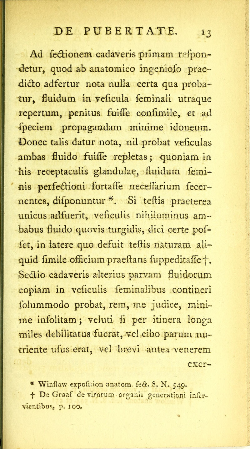 Ad fedionem cadaveris pximam refpon- detur, quod ab anatomico ingeniofo prae» dido adfertur nota nulla certa qua proba- tur, fluidum in veficula feminali utraque repertum, penitus fuifle confimile, et ad fpeciem propagandam minime idoneum. Donec talis datur nota, nil probat veficulas ambas fluido fuifle repletas; quoniam in his receptaculis glandulae, fluidum femi- nis peifedioni fortafle neceflarium fecer- nentes, difponuntur Si teftis praeterea unicus adfuerit, veficulis nihilominus am- babus fluido quovis turgidis, dici certe pof- fet, in latere quo defuit teftis naturam .ali- quid fimile officium prae flans fuppedkafle f. Sedio cadaveris alterius parvam fluidorum copiam in veficulis feminalibus contineri folummodo probat, rem, me judice, mini- me infolitam; veluti fi per itinera longa miles debilitatus fuerat, vel cibo parum nu- triente ufus erat, vel brevi antea venerem exer- * Winflow expofition anatona, fecL S. N. 549. f De Graaf de virorum organis generationi infer» vientibusj p. 100.