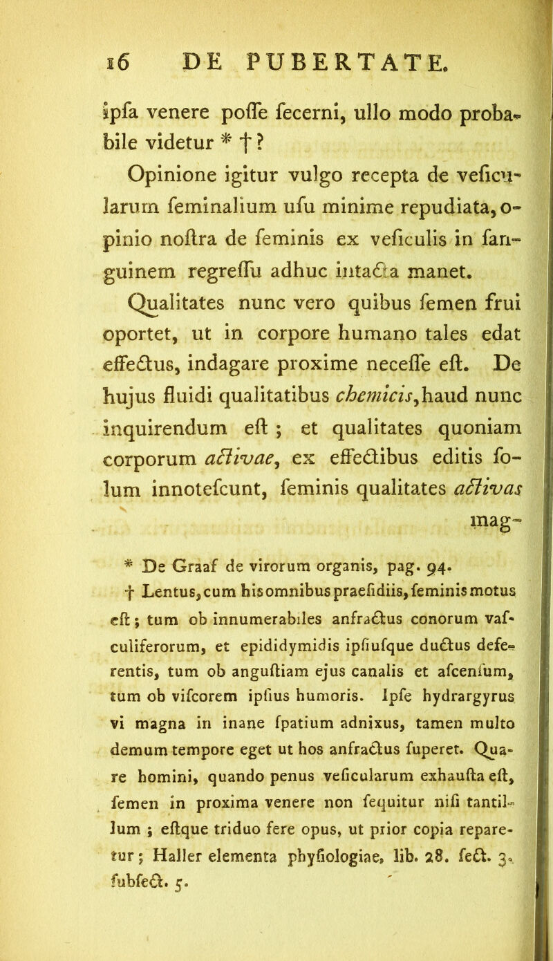 ipfa venere pofle fecerni, ullo modo proba* bile videtur * f ? Opinione igitur vulgo recepta de veficn- larum feminalium ufu minime repudiata, o- pinio noftra de feminis ex veficulis in fari- guinem regreflu adhuc intafia manet. Qualitates nunc vero quibus femen frui oportet, ut in corpore humano tales edat effedus, indagare proxime necefle eft. De hujus fluidi qualitatibus chtmicisfaixA nunc inquirendum eft ; et qualitates quoniam corporum aftivae, ex effedibus editis fo- lum innotefcunt, feminis qualitates acrtivcis mag~ * De Graaf de virorum organis, pag. 94. f Lentus, cum his omnibus praefidiis, feminis motus eft; tum ob innumerabiles anfra&us conorum vaf- culiferorum, et epididymidis ipfiufque dudtus defe» rentis, tum ob anguftiam ejus canalis et afcenfum, tum ob vifcorem iplius humoris. Ipfe hydrargyrus vi magna in inane fpatium adnixus, tamen multo demum tempore eget ut hos anfractus fuperet. Qua- re homini, quando penus veficularum exhaufta eft, femen in proxima venere non fequitur nili tantil- lum ; eftque triduo fere opus, ut prior copia repare- tur ; Haller elementa phyfiologiae, lib. 28. fe£t. 3, fubfe£t. 5.