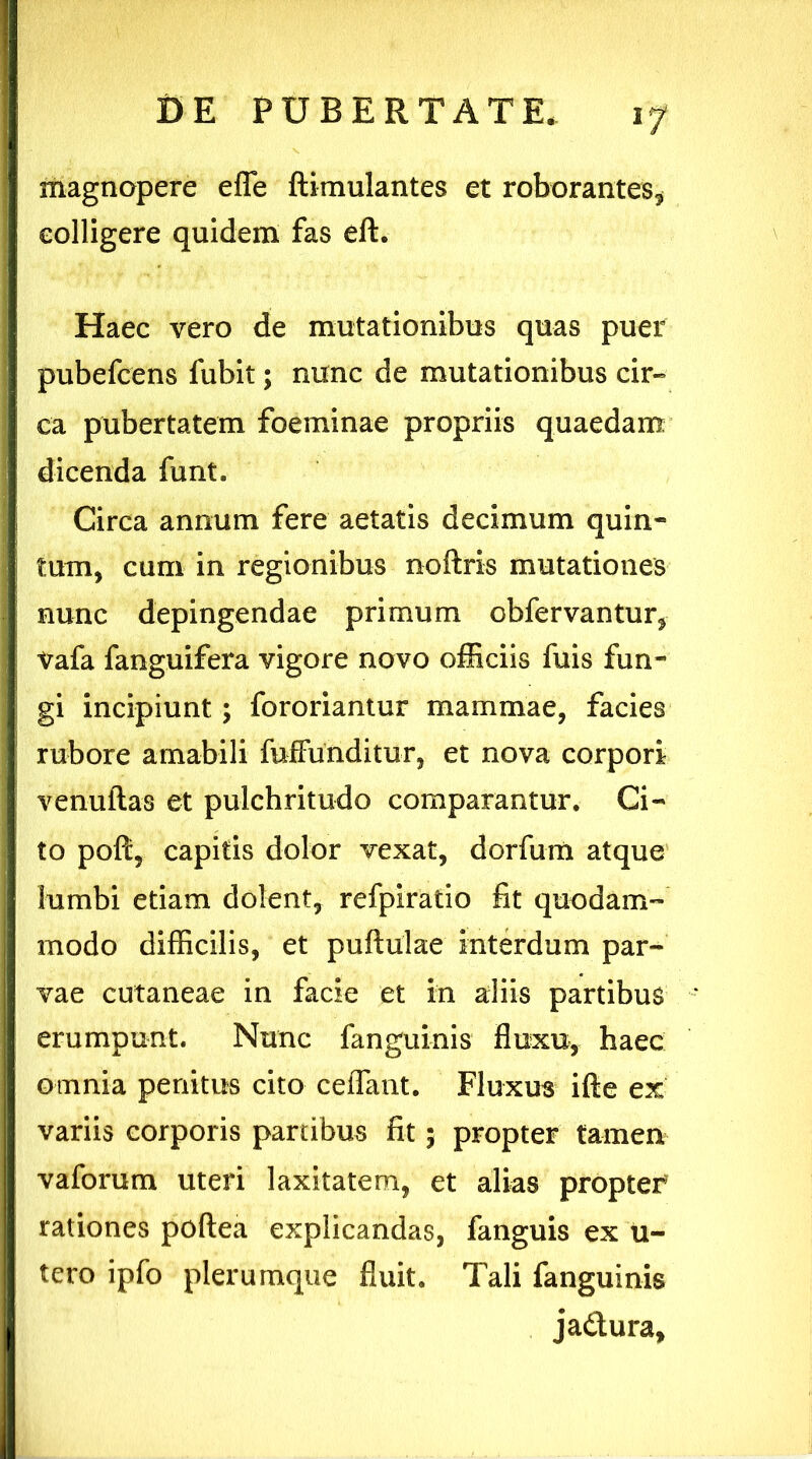 magnopere efle ftimulantes et roborantes* colligere quidem fas eft. Haec vero de mutationibus quas puer pubefcens fubit; nunc de mutationibus cir- ca pubertatem foeminae propriis quaedam dicenda funt. Circa annum fere aetatis decimum quin- tum, cum in regionibus noftris mutationes nunc depingendae primum obfervantur, Vafa fanguifera vigore novo officiis fuis fun- gi incipiunt; fororiantur mammae, facies rubore amabili fuffunditur, et nova corpori venuftas et pulchritudo comparantur. Ci- to poft, capitis dolor vexat, dorfum atque lumbi etiam dolent, refpiratio fit quodam- modo difficilis, et puftulae interdum par- vae cutaneae in facie et in aliis partibus erumpunt. Nunc fanguinis fluxu, haec omnia penitus cito ceiTant. Fluxus ifte ex variis corporis panibus fit 5 propter tamen vaforum uteri laxitatem, et alias propter rationes poftea explicandas, fanguis ex u- tero ipfo plerumque fluit. Tali fanguinis ja&ura.