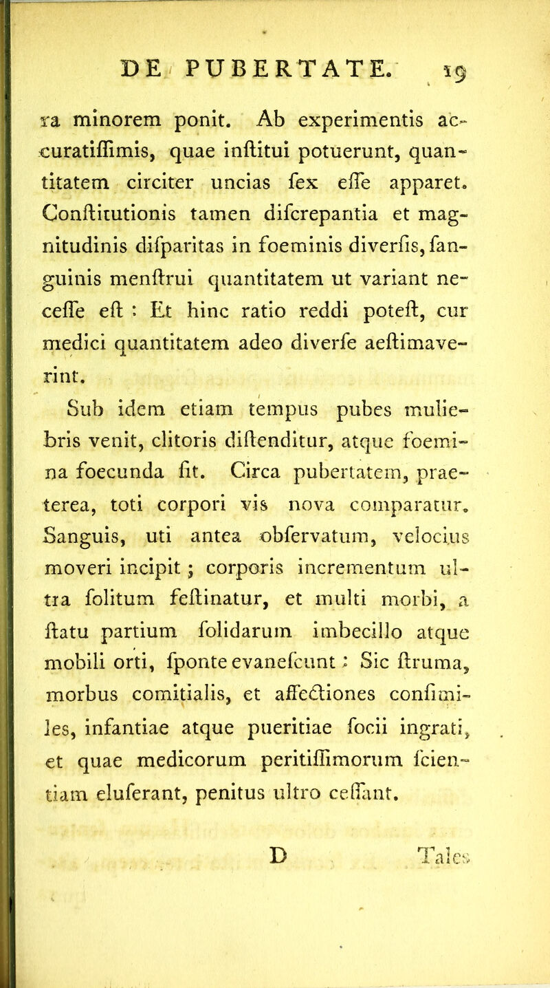 59 ra minorem ponit. Ab experimentis ac» curatiffimis, quae inftitui potuerunt, quan- titatem circiter uncias fex efie apparet. Conftimtionis tamen difcrepantia et mag- nitudinis difparitas in foeminis diverfis, fan- guinis menftrui quantitatem ut variant ne~ ceffe eft : Et hinc ratio reddi poteft, cur medici quantitatem adeo diverfe aeftimave- rint. Sub idem etiam tempus pubes mulie- bris venit, clitoris diftenditur, atque foerni- na foecunda fit. Circa pubertatem, prae- terea, toti corpori vis nova comparatur* Sanguis, uti antea obfervatum, velocius moveri incipit; corporis incrementum ul- tra folitum feftinatur, et multi morbi, a ftatu partium folidarum imbecillo atque mobili orti, fponte evanefcunt; Sic ftruma, morbus comitialis, et affedtiones confimi- les, infantiae atque pueritiae focii ingrati, et quae medicorum peritiffimorum fcien- tiam eluferant, penitus ultro cefiant. D