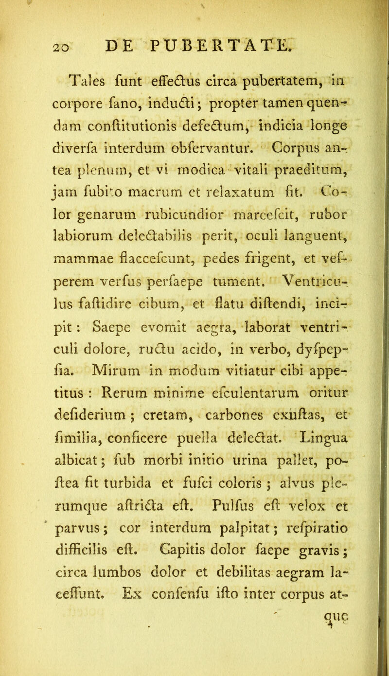 Tales funt effedus circa pubertatem, iii corpore fano, indu&i; propter tamen quen- dam conftitutionis defedum, indicia longe diverfa interdum obfervantur. Corpus an- tea plenum, et vi modica vitali praeditum, jam fubito macrum et relaxatum fit. Co- lor genarum rubicundior marcefcit, rubor labiorum deledabilis perit, oculi languent, mammae flaccefcunt, pedes frigent, et vef- perem verfus perfaepe tument. Ventricu- lus faftidire cibum, et flatu diftendi, inci- pit : Saepe evomit aegra, laborat ventri- culi dolore, rudhi acido, in verbo, dyfpep- fia. Mirum in modum vitiatur cibi appe- titus : Rerum minime efculentarum oritur defiderium; cretam, carbones exuftas, et fimilia, conficere puella deledat. Lingua albicat; fub morbi initio urina pallet, po~ ftea fit turbida et fufci coloris ; alvus ple- rumque aftrida eft. Pulfus eft velox et parvus; cor interdum palpitat; refpiratio difficilis eft. Capitis dolor faepe gravis; circa lumbos dolor et debilitas aegram la~ eeffunt. Ex confenfu ifto inter corpus at-