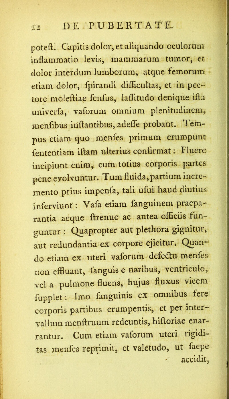 poteft. Capitis dolor, et aliquando oculorum inflammatio levis, mammarum tumor, et dolor interdum lumborum, atque femorum etiam dolor, fpirandi difficultas, et in pec- tore moleftiae fenfus, laffitudo denique ifta univerfa, vaforum omnium plenitudinem, menfibus inflantibus, adeflfe probant. Tem- pus etiam quo menfes primum erumpunt fententiam iftam ulterius confirmat: Fluere incipiunt enim, cum totius corporis partes pene evolvuntur. Tum fluida,partium incre- mento prius impenfa, tali ufui haud diutius inferviunt: Vafa etiam fanguinem praepa- rantia aeque ftrenue ac antea officiis fun- guntur Quapropter aut plethora gignitur, aut redundantia ex corpore ejicitur. Quan- do etiam ex uteri vaforum defedu menfes non effluant, fanguis e naribus, ventriculo, vel a pulmone fluens, hujus fluxus vicem fupplet: Imo fanguinis ex omnibus fere corporis partibus erumpentis, et per inter- vallum menftruum redeuntis, hiftoriae enar- rantur. Cum etiam vaforum uteri rigidi- tas menfes reprimit, et valetudo, ut faepe accidit,