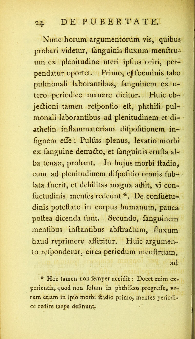 Nunc horum argumentorum vis, quibus probari videtur, fanguinis fluxum menftru- um ex plenitudine uteri ipfius oriri, per- pendatur oportet. Primo, e^foeminis tabe pulmonali laborantibus, fanguinem ex u- tero periodice manare dicitur. Huic ob-^ je&ioni tamen refponfio eft, phthifi pul- monali laborantibus ad plenitudinem et di- athefin inflammatoriam difpofitionem in- fignem efle : Pulfus plenus, levatio morbi ex fanguine detra&o, et fanguinis crufta al- ba tenax, probant. In hujus morbi ftadio* cum ad plenitudinem difpofitio omnis fub- lata fuerit, et debilitas magna adfit, vi con- fuetudinis menfes redeunt *. De confuetu- dinis poteftate in corpus humanum, pauca poftea dicenda funt. Secundo, fanguinem menfibus inflantibus abftradlum, fluxum haud reprimere afferitur. Huic argumen- to refpondetur, circa periodum menftruam, ad # Hoc tamen non femper accidit: Docet enim ex- perientia, quod non folum in phthifeos progreflu, ve- rum etiam in ipfo morbi ftadio primo, menfes periodi* ce redire Caepe definunt.