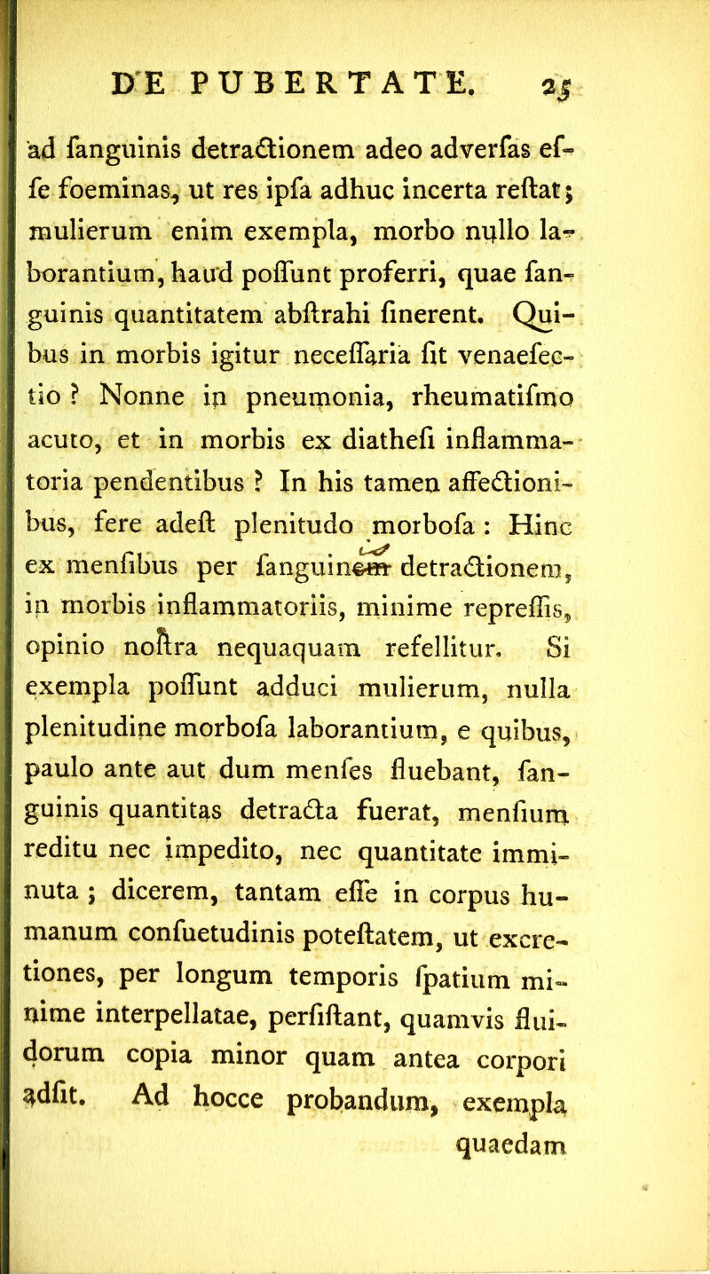 ad fanguinis detractionem adeo adverfas ef- fe foeminas, ut res ipfa adhuc incerta reftat; mulierum enim exempla, morbo nifllo la^ borantium, haud poffunt proferri, quae fan- guinis quantitatem abftrahi finerent. Qui- | bus in morbis igitur neceffaria fit venaefec- tio ? Nonne io pneumonia, rheumatifmo | acuto, et in morbis ex diathefi inflamma- toria pendentibus ? In his tamen affe&ioni- bus, fere adeft plenitudo morbofa : Hinc ex menfibus per fanguin^*» detra&ionem, in morbis inflammatoriis, minime repreflis, opinio noftra nequaquam refellitur. Si exempla poffunt adduci mulierum, nulla plenitudine morbofa laborantium, e quibus, paulo ante aut dum menles fluebant, fan- guinis quantitas detradta fuerat, menfiura reditu nec impedito, nec quantitate immi- nuta ; dicerem, tantam efie in corpus hu- manum confuetudinis poteftatem, ut excre- tiones, per longum temporis fpatium mi- nime interpellatae, perfiftant, quamvis flui- dorum copia minor quam antea corpori ^dfit. Ad hocce probandum, exempla quaedam