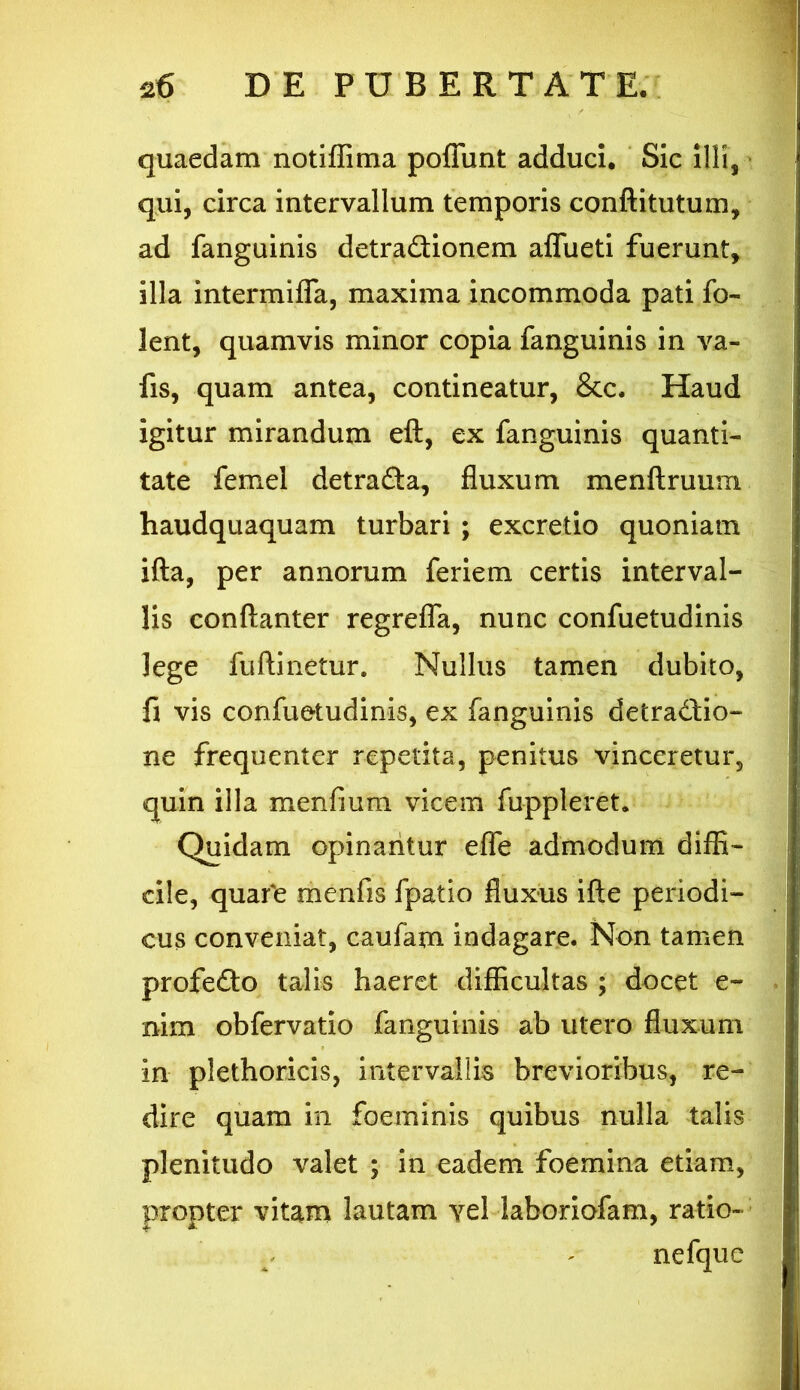 quaedam notiffima poffimt adduci. Sic illi, qui, circa intervallum temporis conftitutum, ad fanguinis detra&ionem aflueti fuerunt, illa intermifla, maxima incommoda pati fo~ lent, quamvis minor copia fanguinis in va- fis, quam antea, contineatur, &c. Haud igitur mirandum eft, ex fanguinis quanti- tate femel detra&a, fluxum menftruum haudquaquam turbari ; excretio quoniam ifta, per annorum feriem certis interval- lis conflanter regreffa, nunc confuetudinis lege fuftinetur. Nullus tamen dubito, fi vis confuetudinis, ex fanguinis detradtio- ne frequenter repetita, penitus vinceretur, quin illa menfium vicem fuppleret. Quidam opinantur effe admodum diffi- cile, quafe menfis fpatio fluxus ifte periodi- cus conveniat, caufam indagare. Non tamen profedto talis haeret difficultas ; docet e- nim obfervatio fanguinis ab utero fluxum in plethoricis, intervallis brevioribus, re- dire quam in foeminis quibus nulla talis plenitudo valet ; in eadem foemina etiam, propter vitam lautam yel iaboriofam, ratio- ne fque