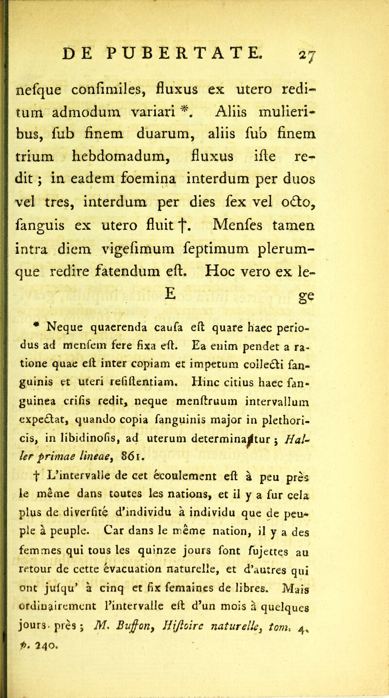 a7 nefque confimiles, fluxus ex utero redi- tum admodum variari *. Aliis mulieri- bus, fub finem duarum, aliis fub finem trium hebdomadum, fluxus ille re- dit ; in eadem foemina interdum per duos vel tres, interdum per dies fex vel o£to, fanguis ex utero fluit Menfes tamen intra diem vigefimum feptimum plerum- que redire fatendum eft. Hoc vero ex le- E ge * Neque quaerenda caufa eft quare haec perio- dus ad menfem fere fixa eft. Ea enim pendet a ra- tione quae eft inter copiam et impetum coile&i fan- guinis et uteri refiftentiam. Hinc citius haec fan- guinea crifis redit, neque menftruum intervallum expediat, quando copia fanguinis major in plethori- cis, in libidinofis, ad uterum determinantur 5 Hal- ler primae lineae, 861. f I/intervaile de cet ecoulement eft a peu pres le meme dans toutes les nations, et il y a fur cela plus de diverfite d’mdividu a individu que cie peu* ple a peuple. Car dans le meme nation, il y a des femmes qui tous les quinze jours font fujettes au retour de cette evacuation naturelle, et d’autres qui ont julqu’ a cinq et fix femaines de libres. Mais ordinairemcnt Eintervalle eft d’un mois a quelques jours. pres; M, Buffon, Hiftoire naturelle, toms 4, 1>. 240.