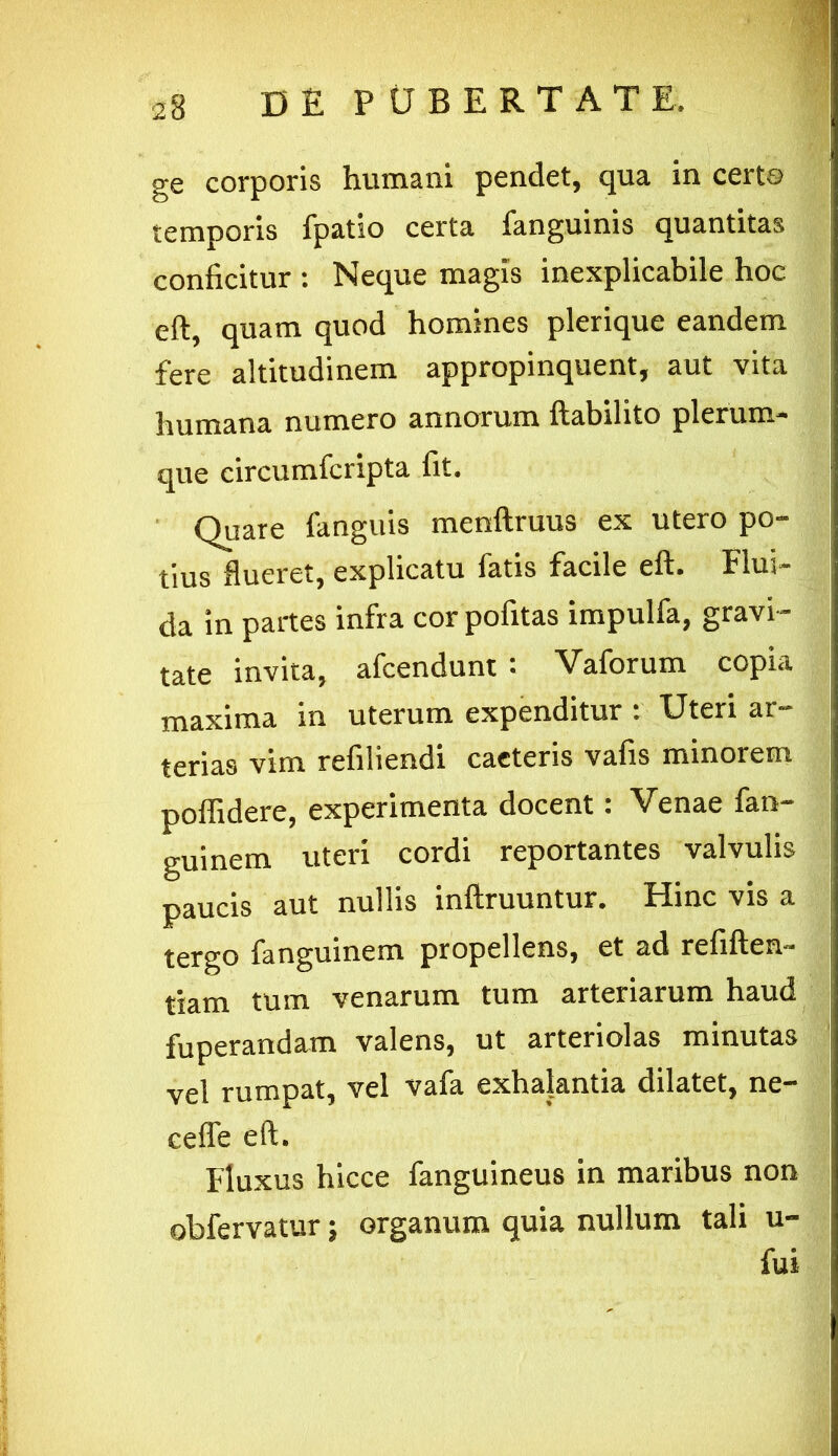 ge corporis humani pendet, qua in certe temporis fpatio certa fanguinis quantitas conficitur : Neque magis inexplicabile hoc eft, quam quod homines plerique eandem fcrc altitudinem appropinquent^ aut vita humana numero annorum ftabilito plerum- que circumfcripta fit. Quare fanguis menftruus ex utero po- tius flueret, explicatu latis facile eft* Flui— da in partes infra corpofitas impulfa, gravi- tate invita, afcendunt : Vaforum copia maxima in uterum expenditur t XJteri ar- terias vim refiliendi caeteris vafis minorem poffidere, experimenta docent: Venae fan- guinem uteri cordi reportantes valvulis paucis aut nullis inftruuntur. Hinc vis a tergo fanguinem propellens, et ad refiften- tiam tum venarum tum arteriarum haud fuperandam valens, ut arteriolas minutas vel rumpat, vel vafa exhalantia dilatet, ne- ceffe eft. Fluxus hicce fanguineus in maribus non obfervatur j organum quia nullum tali u- fui