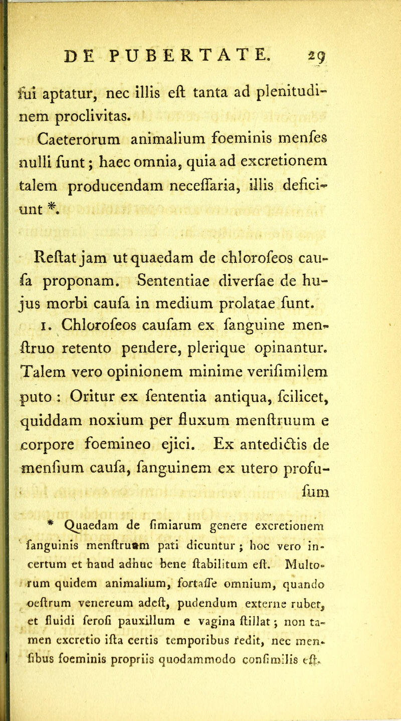 fui aptatur, nec illis eft tanta ad plenitudi- nem proclivitas. Caeterorum animalium foeminis menfes nulli funt; haec omnia, quia ad excretionem talem producendam neceffaria, illis deficio unt *• Reflat jam ut quaedam de chlorofeos cau- fa proponam. Sententiae diverfae de hu- jus morbi caufa in medium prolatae funt. 1. Chlorofeos caufam ex fanguine men- ftruo retento pendere, plerique opinantur. Talem vero opinionem minime verifimilem puto : Oritur ex fententia antiqua, fcilicet, quiddam noxium per fluxum menftruum e corpore foemineo ejici. Ex antedidlis de menfium caufa, fanguinem ex utero profu- fum * Quaedam de firmarum genere excretionem fanguinis menftruam pati dicuntur ; hoc vero in- certum et haud adhuc bene ftabilitum eft. Multo* rum quidem animalium, fortafle omnium, quando oeftrum venereum adcft, pudendum externe rubet, et fluidi ferofi pauxillum e vagina ftillat; non ta- men excretio ifta certis temporibus redit, nec men* fibus foeminis propriis quodammodo confimilis