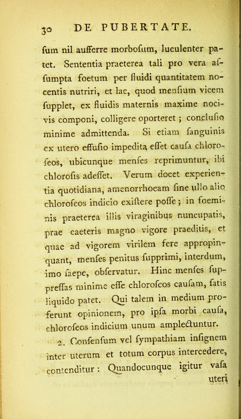 fum nil aufferre morbofum, luculenter pa- tet. Sententia praeterea tali pro vera af- fumpta foetum per fluidi quantitatem no- centis nutriri, et lac, quod menfium vicem fupplet, ex fluidis maternis maxime noci- vis componi, colligere oporteret; conclufio minime admittenda. Si etiam fanguinis ex utero effufio impedit^ eflet caufa chloro- feos, ubicunque menfes reprimuntur, ibi chlorofis adeffet. Verum docet experien- tia quotidiana, amenorrhoeam fine ullo alio chlorofeos indicio exillere pofle; in foemi- nis praeterea illis viraginibus nuncupatis, prae caeteris magno vigore praeditis, et quae ad vigorem virilem fere appropin- quant, menfes penitus fupprimi, interdum, imo faepe, obfervatur. Hinc menfes fup- preflas minime effe chlorofeos caufam, fatis liquido patet. Qui talem in medium pro- ferunt opinionem, pro ipfa morbi caufa, chlorofeos indicium unum ampleduntur. ■2, Confenfum vel fympathiam infignem inter uterum et totum corpus intercedere, contenditur: Quandocunque igitur vafa uteri