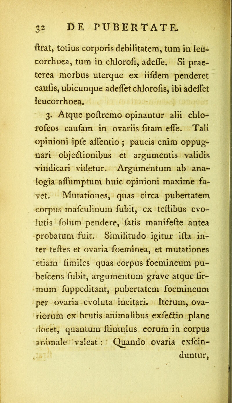 ftrat, totius corporis debilitatem, tum in leu- corrhoea, tum in chlorofi, adefle. Si prae- terea morbus uterque ex iifdem penderet caufis, ubicunque adeflet chlorofis, ibi adeflet leucorrhoea. 3. Atque poftremo opinantur alii chlo- rofeos caufam in ovariis fitam efle. Tali opinioni ipfe aflentio ; paucis enim oppug- nari obje&ionibus et argumentis validis vindicari videtur. Argumentum ab ana- logia aflumptum huic opinioni maxime fa- vet. Mutationes, quas circa pubertatem corpus mafculinum fubit, ex teftibus evo- lutis folum pendere, fatis manifefte antea probatum fuit. Similitudo igitur ifta in- ter teftes et ovaria foeminea, et mutationes etiam fimiles quas corpus foemineum pu- be fc ens fubit, argumentum grave atque fir- mum fuppeditant, pubertatem foemineum per ovaria evoluta incitari. Iterum, ova- riorum ex brutis animalibus exfe&io plane docet, quantum ftimulus eorum in corpus animale valeat: Quando ovaria exfcin- duntur,