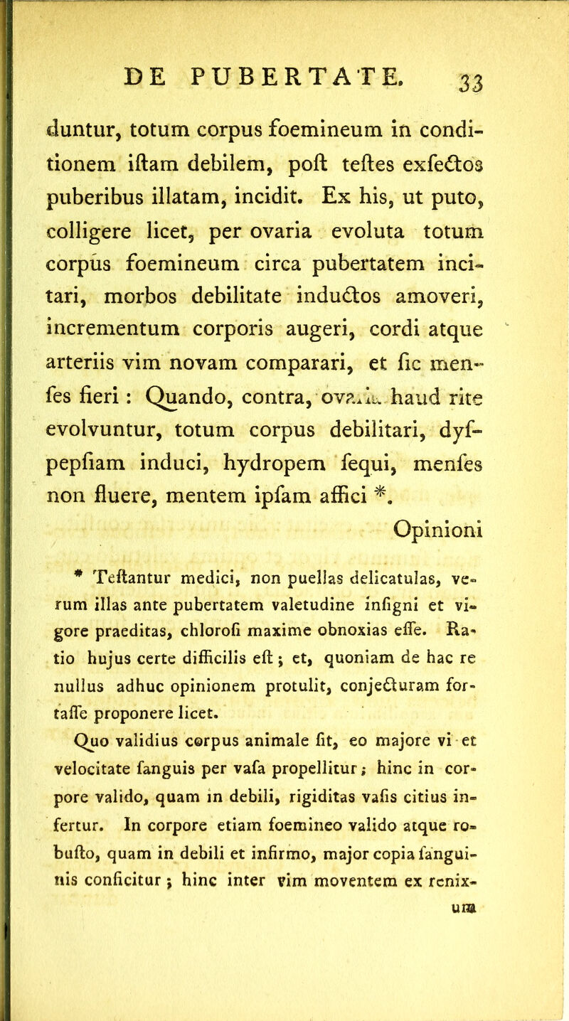 duntur, totum corpus foemineum in condi- tionem iftam debilem, poft teftes exfe&os puberibus illatam, incidit. Ex his, ut puto, colligere licet, per ovaria evoluta totum corpus foemineum circa pubertatem inci- tari, morbos debilitate indu£tos amoveri, incrementum corporis augeri, cordi atque arteriis vim novam comparari, et fic men- fes fieri: Quando, contra, ova^iu haud rite evolvuntur, totum corpus debilitari, dyf- pepfiam induci, hydropem fequi, menfes non fluere, mentem ipfam affici Opinioni # Teftantur medici, non puellas delicatulas, ve- rum illas ante pubertatem valetudine infigni et vi- gore praeditas, chlorofi maxime obnoxias efife. Ra- tio hujus certe difficilis cft; et, quoniam de hac re nullus adhuc opinionem protulit, conjedturam for- tafle proponere licet. Quo validius corpus animale fit, eo majore vi et velocitate fanguis per vafa propellitur; hinc in cor- pore valido, quam in debili, rigiditas vafis citius in- fertur. In corpore etiam foemineo valido atque ro» bullo, quam in debili et infirmo, major copia fangui- nis conficitur j hinc inter vim moventem ex renix- um