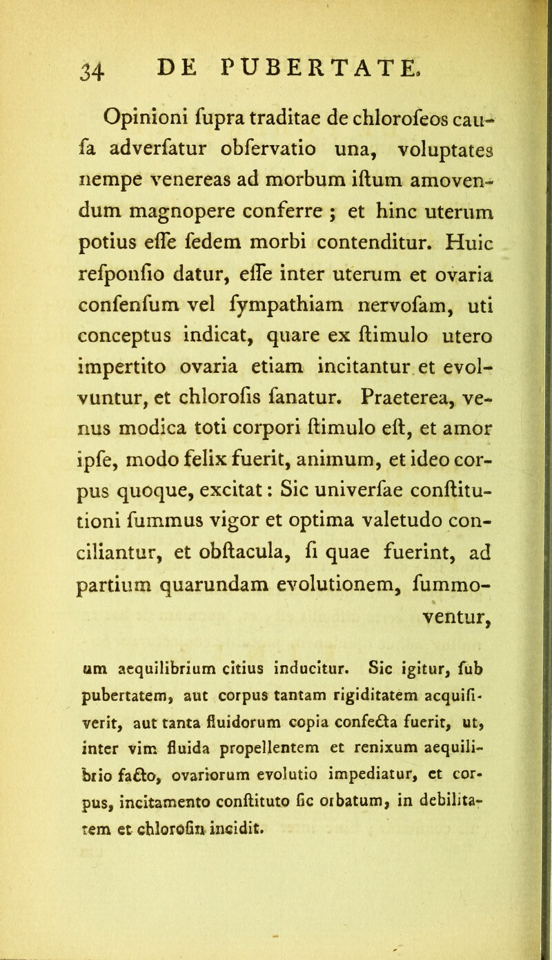 Opinioni fupra traditae de chlorofeos cau- fa adverfatur obfervatio una, voluptates nempe venereas ad morbum iftum amoven- dum magnopere conferre ; et hinc uterum potius efle fedem morbi contenditur. Huic refponfio datur, efle inter uterum et ovaria confenfum vel fympathiam nervofam, uti conceptus indicat, quare ex ftimulo utero impertito ovaria etiam incitantur et evol- vuntur, et chlorofis fanatur. Praeterea, ve- nus modica toti corpori ftimulo eft, et amor ipfe, modo felix fuerit, animum, et ideo cor- pus quoque, excitat: Sic univerfae conftitu- tioni fummus vigor et optima valetudo con- ciliantur, et obftacula, fi quae fuerint, ad partium quarundam evolutionem, fummo- ventur, um aequilibrium citius inducitur. Sic igitur, fub pubertatem, aut corpus tantam rigiditatem acquifi- verit, aut tanta fluidorum copia confe&a fuerit, ut, inter vim fluida propellentem et renixum aequili- brio fa£to, ovariorum evolutio impediatur, et cor- pus, incitamento conftituto fic orbatum, in debilita- tem et cblorofin incidit.