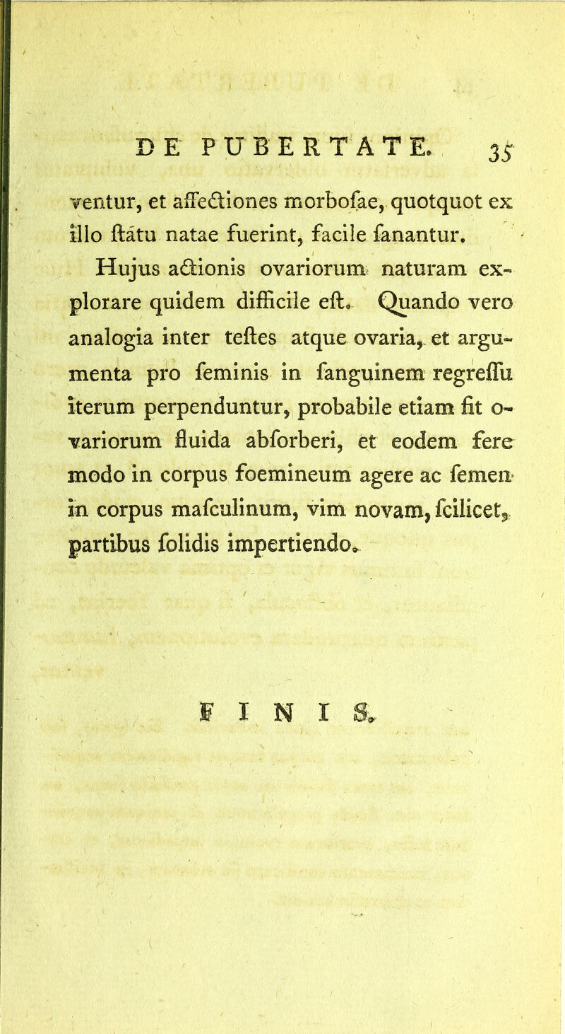 ventur, et afle&iones morbofae, quotquot ex Illo ftatu natae fuerint, facile fanantur. Hujus a&ionis ovariorum naturam ex- plorare quidem difficile efL Quando vero analogia inter teftes atque ovaria, et argu- menta pro feminis in fanguinem regreffu iterum perpenduntur, probabile etiam fit o- variorum fluida abforberi, et eodem fere modo in corpus foemineum agere ac femen in corpus mafculinum, vim novam, fcilicet5 partibus folidis impertiendo» FINI 8.