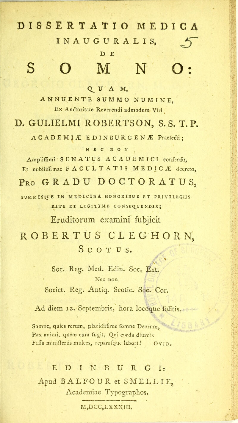 DISSERTATIO MEDICA INAUGURALIS, /jT o D E M N O: U A M, annuente summo numine, Ex Au&oritate Reverendi admodum Viri^ D. GULIELMI ROBERTSON, S. S. T. P. ACADEMIAE EDINBURGEN£ Pracfcfli; NEC NON f Ampliflimi SENATUS ACADEMICI confenfu, Et nobiliflimae FACULTATIS MEDICiE decreto, Pro GRADU DOCTORATUS, SUMMlSqUE IN medicina HONORIBUS et privilegiis RITE ET LEGITIME CONSEQUENDIS; Eruditorum examini fubjicit ROBERTUS GLE GH O R N, S C O T u s. Soc. Reg. Med. Edin. Soc. Ext. Nec non Societ. Reg. Antiq. Scotic. Soc. Cor. Ad diem 12. Septembris, hora locoque folitis, 1 Somne, quies rerum, placidiffime fomne Deorum, Pax animi, quem cura fugit, Qui corda diurnis Feda miniiteriis mulces, reparafque labori! Ovid. E D I N B U R G I: Apud BALFOUR et SMELLIE, Academiae Typographos. MtDCC,LX XXIII.