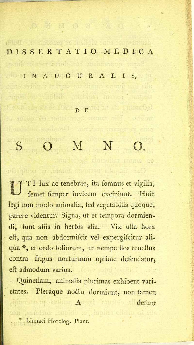 INA-UGURALIS. D E SOMNO. TI lux ac tenebrae, ita fomnus et vigilia, femet femper invicem excipiunt. Huic legi non modo animalia, fed vegetabilia quoque, parere videntur. Signa, ut et tempora dormien- di, funt aliis in herbis alia. Vix ulla hora eft, qua non abdormifcit vel expergifcitur ali- qua *, et ordo foliorum, ut nempe flos tenellus contra frigus nodturnum optime defendatur, eft admodum varius. Quinetiam, animalia plurimas exhibent vari- etates. Pleraque nodu dormiunt, non tamen A defunt * Einnaei Horolog. Piant.