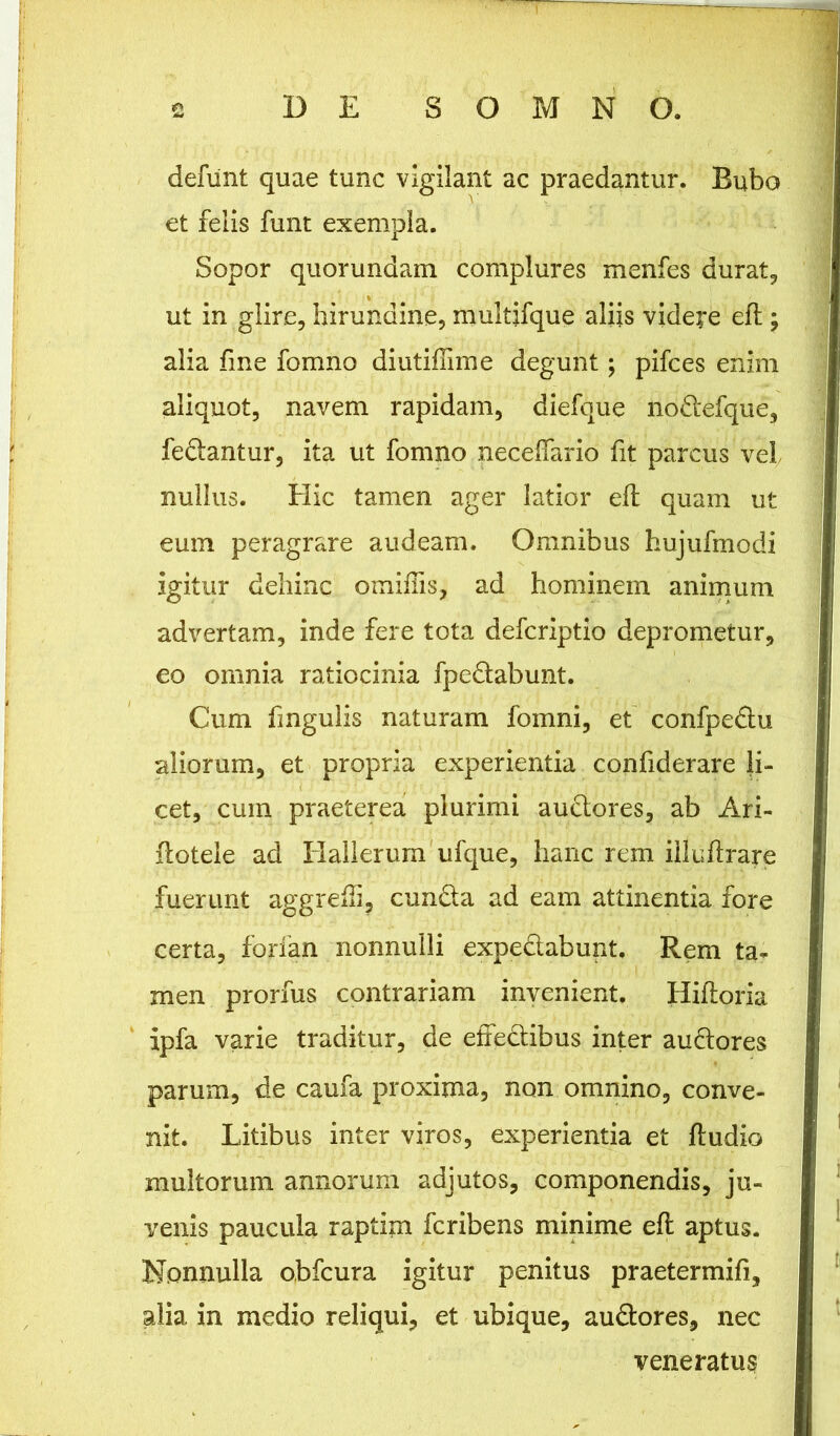 defunt quae tunc vigilant ac praedantur. Bubo et felis funt exempla. Sopor quorundam complures menfes durat, ut in glire, hirundine, multifque aliis videre eft ; alia fme fomno diutiffime degunt; pifces enim aliquot, navem rapidam, diefque nodefque, fedantur, ita ut fomno neceffario fit parcus vel nullus. Elie tamen ager latior eft quam ut eum peragrare audeam. Omnibus hujufmodi igitur dehinc omifiis, ad hominem animum advertam, inde fere tota deferiptio deprometur, eo omnia ratiocinia fpedabunt. Cum fmgulis naturam fomni, et confpedu aliorum, et propria experientia confiderare li- cet, cum praeterea plurimi auctores, ab Ari- ftotele ad Elallerum ufque, hanc rem iiluftrare fuerunt aggrefli, eunda ad eam attinentia fore certa, forfan nonnulli expedabunt. Rem ta- men prorfus contrariam invenient. Hiftoria ipfa varie traditur, de effedibus inter audores parum, de caufa proxima, non omnino, conve- nit. Litibus inter viros, experientia et ftudio multorum annorum adjutos, componendis, ju- venis paucula raptim feribens minime eft aptus. Nonnulla obfcura igitur penitus praetermifi, alia in medio reliqui, et ubique, audores, nec veneratus