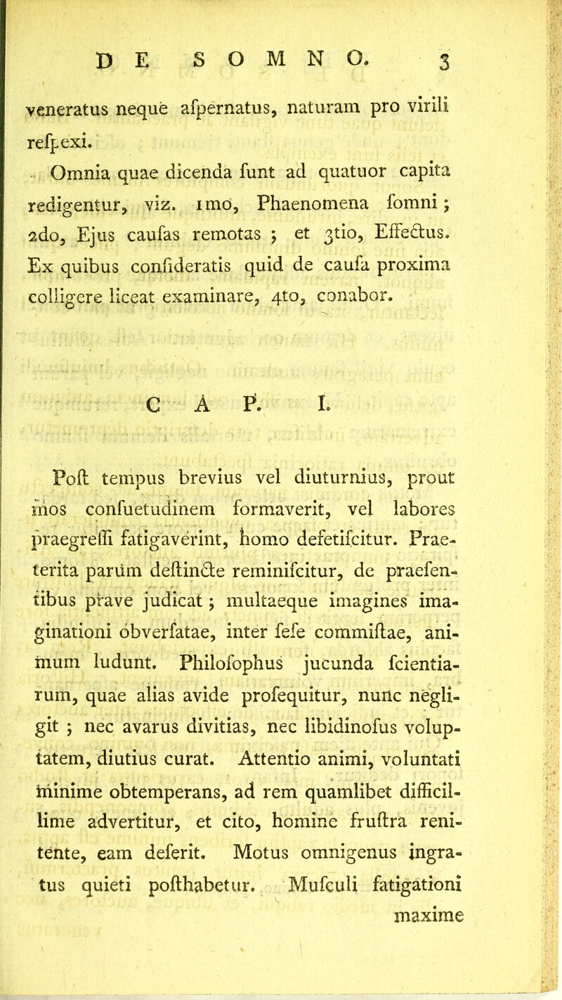 veneratus neque afpernatus, naturam pro virili refpexi. Omnia quae dicenda funt ad quatuor capita redigentur, viz, imo, Phaenomena fomni; sdo. Ejus caufas remotas ; et 3tio, EfFedtus. Ex quibus confideratis quid de caufa proxima colligere liceat examinare, qto, conabor. GAP5. I. Poft tempus brevius vel diuturnius, prout nios confuetudinem formaverit, vel labores praegreffi fatigaverint, homo defetifcitur. Prae- terita pariim deftin&e reminifcitur, de praefen- tibus prave judicat; multaeque imagines ima- ginationi obverfatae, inter fefe commiflae, ani- mum ludunt. Philofophus jucunda fcientia- rum, quae alias avide profequitur, nunc negli- git ; nec avarus divitias, nec libidinofus volup- tatem, diutius curat. Attentio animi, voluntati minime obtemperans, ad rem quamlibet difficil- lime advertitur, et cito, homine fruftra reni- tente, eam deferit. Motus omnigenus ingra- tus quieti pofthabetur. Mufculi fatigationi maxime