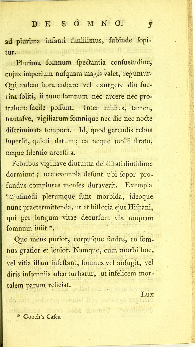 ad plurima infanti fimillimus, fubinde fopi- tur. Plurima fomnum fpedantia confuetudine, cujus imperium nufquam magis valet, reguntur. Oui eadem hora cubare vel exurgere diu fue- rint foliti, ii tunc fomnum nec arcere nec pro- trahere facile poliunt. Inter milites, tamen, nautafve, vigiliarum fomnique nec die nec node difcriminata tempora. Id, quod gerendis rebus fuperfit, quieti datum ; ea neque molli lirato, neque filentio arcefiita. Febribus vigiliave diuturna debilitati diutiflime dormiunt; nec exempla defunt ubi fopor pro- fundus complures menfes duraverit. Exempla hnjufmodi plerumque funt morbida, ideoque nunc praetermittenda, ut et hiftoria ejus Hifpani, qui per longum vitae decurfum vix unquam fomnum iniit *. Quo mens purior, corpufque fanius, eo fom- nus gratior et lenior. Namque, cum morbi hoc, vel vitia illam infeftant, fomnus vel aufugit, vel diris infomniis adeo turbatur, ut infelicem mor- talem parum reficiat. Lux * Gooch’s Cafes»