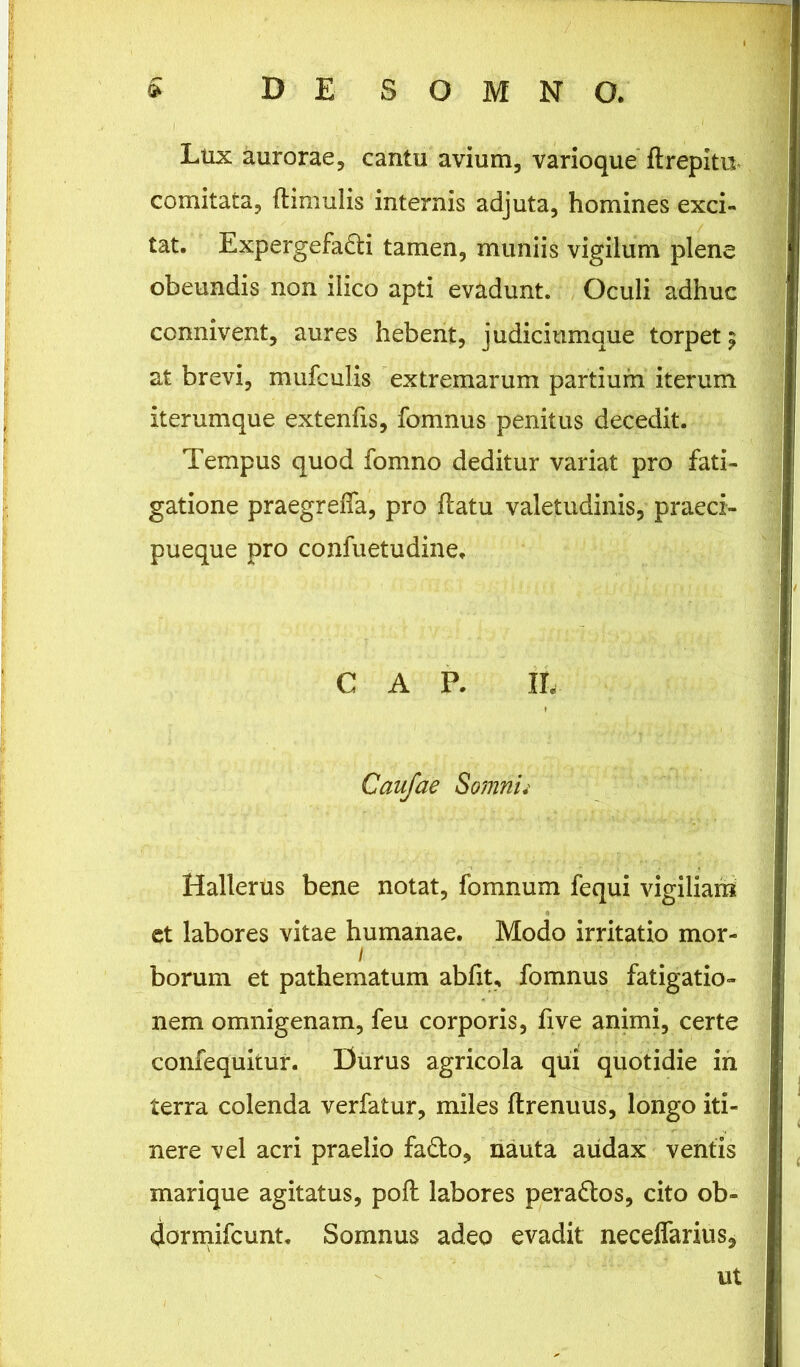 Ltix aurorae, cantu avium, varioque flrepitu comitata, (limulis internis adjuta, homines exci- tat. Expergefadti tamen, muniis vigilum plene obeundis non ilico apti evadunt. Oculi adhuc connivent, aures hebent, judiciumque torpet ? at brevi, mufculis extremarum partium iterum iterumque extenfis, fomnus penitus decedit. Tempus quod fomno deditur variat pro fati- gatione praegreffa, pro (latu valetudinis, praeci- pueque pro confuetudine, GAP. II. Caufae Somnii Hallerus bene notat, fomnum fequi vigiliam et labores vitae humanae. Modo irritatio mor- / borum et pathematum abiit, fomnus fatigatio- nem omnigenam, feu corporis, (ive animi, certe confequitur. Durus agricola qui quotidie in terra colenda verfatur, miles ftrenuus, longo iti- nere vel acri praelio fadto, nauta audax ventis marique agitatus, pofl labores peradtos, cito ob- 4ormifcunt. Somnus adeo evadit neceffarius, ut