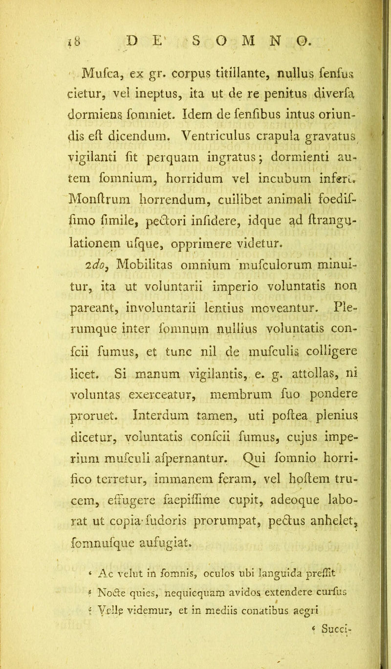 Mufca, ex gr. corpus titillante, nullus fenfus cietur, vel ineptus, ita ut de re penitus diverfa dormiens fomniet. Idem de fenfibus intus oriun- dis eft dicendum. Ventriculus crapula gravatus vigilanti fit perquam ingratus; dormienti au- tem fomnium, horridum vel incubum infert. Monftrum horrendum, cuilibet animali foedif- fimo fimile, pedori infidere, idque ad flrangu- lationem ufque, opprimere videtur. 2do7 Mobilitas omnium inufculorum minui- tur, ita ut voluntarii imperio voluntatis non pareant, involuntarii lentius moveantur. Ple- rumque inter fomnum nullius voluntatis con- fcii fumus, et tunc nil de mufculis colligere licet. Si manum vigilantis, e. g. attollas, ni voluntas exerceatur, membrum fuo pondere proruet. Interdum tamen, uti poftea plenius dicetur, voluntatis confcii furnus, cujus impe- rium mufculi afpernantur. Qui fomnio horri- fico terretur, immanem feram, vel hofiem tru- cem, effugere faepiffime cupit, adeoque labo- rat ut copia* fudoris prorumpat, peclus anhelet, fomnufque aufugiat. * Ac vehit in fomnis, oculos ubi languida prellit * Node quies, nequicquam avidos extendere curfus i Ve-llp videmur, et in mediis conatibus aegri 4 Succi-