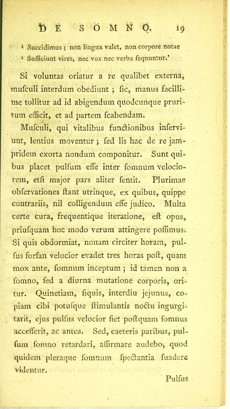 fc Succidimus ; noti lingua valet, non corpore notae * Sufficiunt vires, nec vox nec verba requuntur/ Si voluntas oriatur a re qualibet externa, mufculi interdum obediunt ; fic, manus facilli- me tollitur ad id abigendum qUodcunque pruri- tum efficit, et ad partem fcabendam. Mufculi, qui vitalibus functionibus infervi- unt, lentiiis mUventur ; fed lis hac de re jam- pridem exorta nondum componitur. Sunt qui- bus placet pulfum effe inter fomnum velocio- rem, etfi major pars alitet fentit. Plurimae obfervationes flant utrinque, ex quibus, quippe contrariis, nil colligendum effe judico. Multa certe cura, frequentique iteratione, efl opus, priufquam hoc modo verum attingere poffimus^ Si quis obdormiat, nonam circiter horam, pul- fus forfan velocior evadet tres horas pofl, quam mox ante, fomnum inceptum ; id tamen non a fomno, fed a diurna mutatione corporis, ori- tur. Quin etiam, fiquis, interdiu jejunus, co- piam cibi potufque ftimulantis no£lu ingurgi- tarit, ejus pulfus velocior fiet poflquam fomnus accefferit, ac antea. Sed, caeteris paribus, pul- fum fomno retardari, affirmare audebo, quod quidem pleraque fomnum fpeclantia fuadere videntur. Pulfus