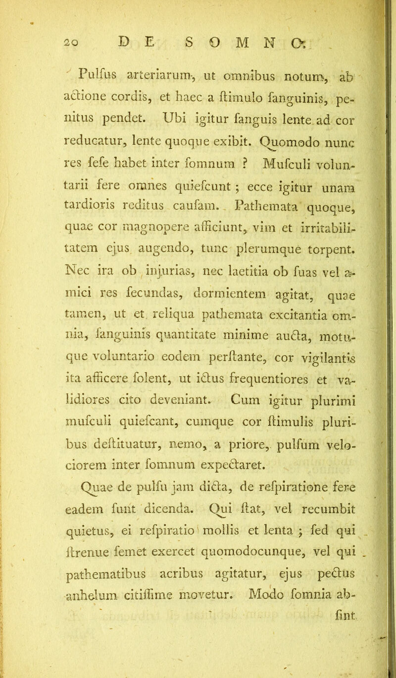 Pulfus arteriarum-, ut omnibus notum, ab a&ione cordis, et haec a ftimulo fanguinis, pe- nitus pendet. Ubi igitur fanguis lente, ad cor reducatur, lente quoque exibit. Quomodo nunc res fefe habet inter fomnum ? Mufculi volun- tarii fere omnes quiefcunt ; ecce igitur unam tardioris reditus caufam. Pathemata quoque, quae cor magnopere afficiunt, vim et irritabili- tatem ejus, augendo, tunc plerumque torpent. Nec ira ob injurias, nec laetitia ob fuas vel a- mici res fecundas, dormientem agitat, quse tamen, ut et reliqua pathemata excitantia om- nia, fanguinis quantitate minime audta, motu- que voluntario eodem perflante, cor vigilantis ita afficere folent, ut idtus frequentiores et va- lidiores cito deveniant. Cum igitur plurimi mufculi quiefcant, cumque cor Hirnulis pluri- bus deflituatur, nemo, a priore,, pulfum velo- ciorem inter fomnum expeclaret. Quae de pulfu jam didta, de refpiratiohe fere eadem furit dicenda. Qui flat, vel recumbit quietus, ei refpiratio1 mollis et lenta \ fed qui flrenue femet exercet quomodocunque, vel qui pathematibus acribus agitatur, ejus pedtus anhelum citiffime movetur. Mo-do fomnia ab- fint