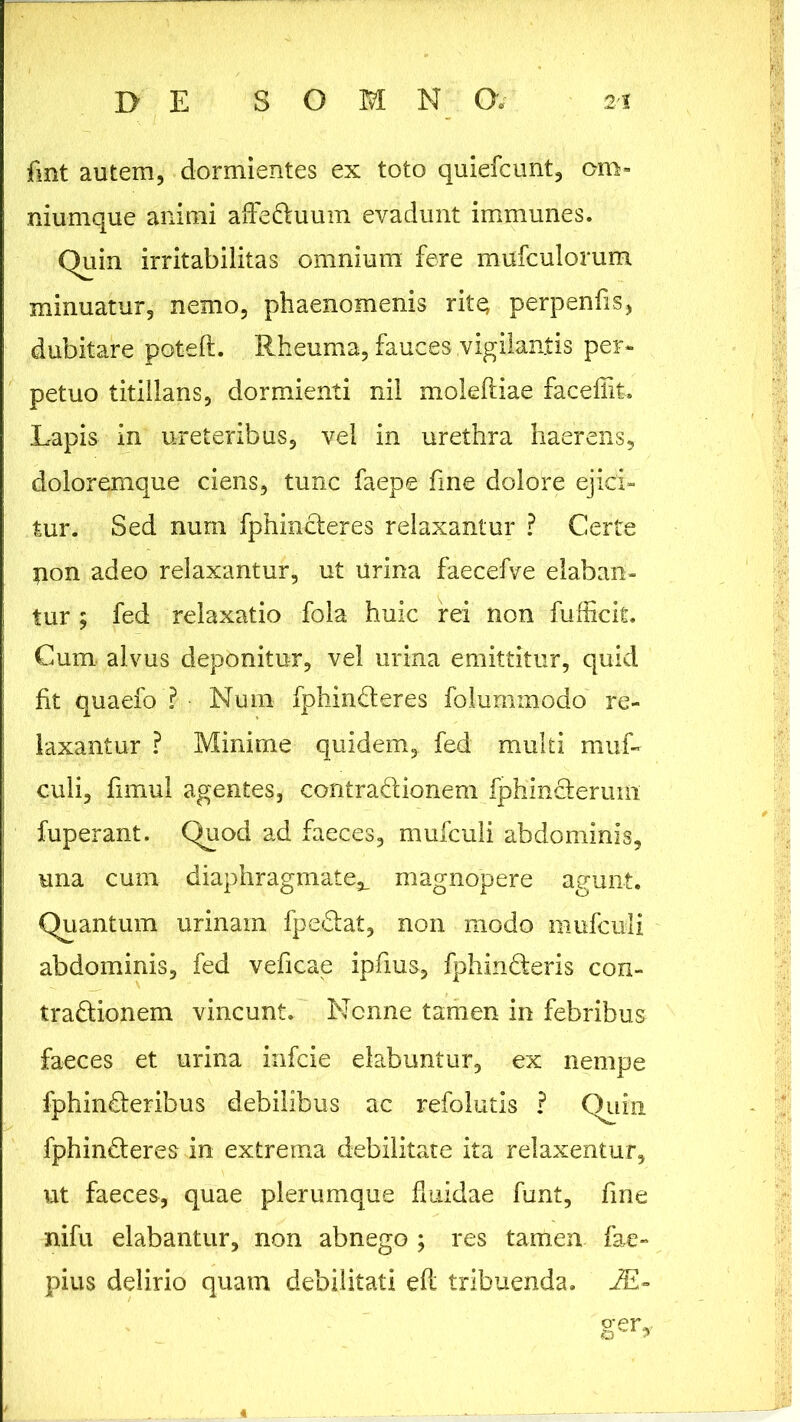 fmt autem, dormientes ex toto quiefcunt, om- niumque animi afleduum evadunt immunes. Quin irritabilitas omnium fere mufculorum minuatur, nemo, phaenomenis rite; perpenfis, dubitare poteft. Rheuma, fauces vigilantis per- petuo titillans, dormienti nil moleftiae faceflit. Lapis in ureteribus, vel in urethra haerens, doloremque ciens, tunc faepe fme dolore ejici- tur. Sed num fphinderes relaxantur ? Certe $ion adeo relaxantur, ut urina faecefve elaban- tur ; fed relaxatio fola huic rei non fufficit. Cum alvus deponitur, vel urina emittitur, quid fit quaefo'? Num fphinderes folummodo re- laxantur ? Minime quidem, fed multi muf- culi, fimul agentes, contradionem fphinderum fuperant. Quod ad faeces, mufculi abdominis, una cum diaphragmate^ magnopere agunt. Quantum urinam fpedat, non modo mufculi abdominis, fed veficae ipfius, fphinderis con- tradionem vincunt. Nonne tamen in febribus faeces et urina infcie elabuntur, ex nempe fphinderibus debilibus ac refolutis ? Quin fphinderes in extrema debilitate ita relaxentur, ut faeces, quae plerumque fluidae funt, fme nifu elabantur, non abnego ; res tamen fae- pius delirio quam debilitati efl tribuenda. JE-