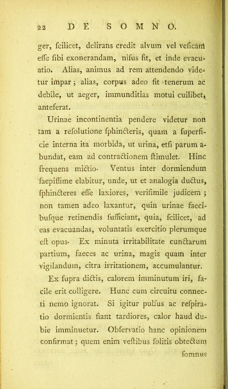 ger, fcilicet, delirans credit alvum vel veficaiii effe fibi exonerandam, nifus fit, et inde evacu- atio* Alias, animus ad rem attendendo vide- tur impar; alias, corpus adeo fit tenerum ac debile, ut aeger, immunditias motui cuilibet* anteferat. Urinae incontinentia pendere videtur noti tam a refolutione fphinderis, quam a fuperfx- cie interna ita morbida, ut urina, etfi parum a- bundat, eam ad contradionem fiimulet. Hinc frequens midio- Ventus inter dormiendum faepiflime elabitur, unde, ut et analogia dudus, fphinderes effe laxiores, verifimile judicem % non tamen adeo laxantur, quin urinae faeci- bufque retinendis fufficiant, quia, fcilicet, ad eas evacuandas, voluntatis exercitio plerumque eft opus- Ex minuta irritabilitate cundarunt partium, faeces ac urina, magis quam inter vigilandum, citra irritationem, accumulantur. Ex fupra didis, calorem imminutum iri, fa- cile erit colligere. Hunc cum circuitu connec- ti nemo ignorat. Si igitur pulfus ac refpira- tio dormientis fiant tardiores, calor haud du- bie imminuetur. Obfervatio hanc opinionem confirmat \ quem enim veftibus folitis obtedum fomnus