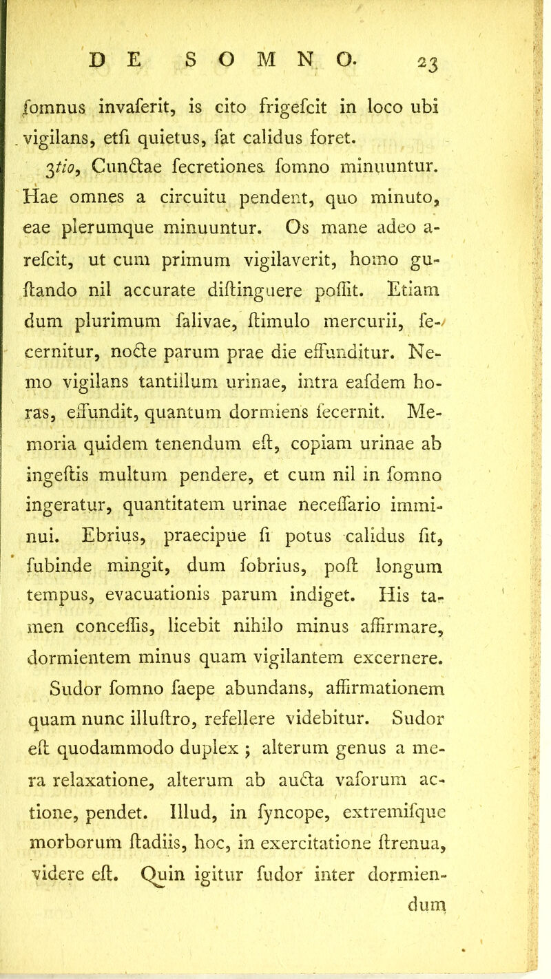 fomnus invaferit, is cito frigefcit in loco ubi .vigilans, etfi quietus, fat calidus foret. 3tio9 C undae fecretiones. fomno minuuntur. Hae omnes a circuitu pendent, quo minuto, eae plerumque minuuntur. Os mane adeo a- refcit, ut cum primum vigilaverit, homo gu- ftando nil accurate diftinguere poffit. Etiam dum plurimum falivae, ftimulo mercurii, fe-; cernitur, node parum prae die effunditur. Ne- mo vigilans tantillum urinae, intra eafdem ho- ras, effundit, quantum dormiens fecernit. Me- moria quidem tenendum eft, copiam urinae ab ingeftis multum pendere, et cum nil in fomno ingeratur, quantitatem urinae neceffario immi- nui. Ebrius, praecipue fi potus calidus fit, fubinde mingit, dum fobrius, poft longum tempus, evacuationis parum indiget. His ta- men conceffis, licebit nihilo minus affirmare, dormientem minus quam vigilantem excernere. Sudor fomno faepe abundans, affirmationem quam nunc illuftro, refellere videbitur. Sudor eft quodammodo duplex ; alterum genus a me- ra relaxatione, alterum ab aucta vaforum ac- tione, pendet. Illud, in fyncope, extremifque morborum ftadiis, hoc, in exercitatione ftrenua, videre eft. Quin igitur fudor inter dormien- dum