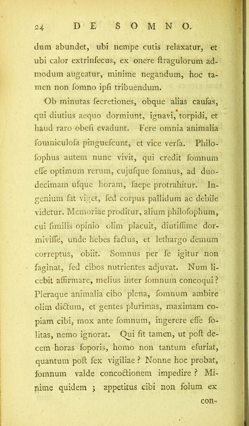 dum abundet, ubi nempe cutis relaxatur, et ubi calor extrinfecus, ex onere flragulorum ad- modum augeatur, minime negandum, hoc ta- men non fomno ipli tribuendum. Ob minutas fecretiones, obque alias caufas, qui diutius aequo dormiunt, ignavi, torpidi, et haud raro obefi evadunt. Fere omnia animalia fomniculofa pinguefcunt, et vice verfa. Philo - fophus autem nunc vivit, qui credit fomnum efle optimum rerum, cujufque fomnus, ad duo- decimam ufque horam, faepe protrahitur. In- genium fat viget, fed corpus pallidum ac debile videtur. Memoriae proditur, alium philofophum, cui fimilis opinio olim placuit, diutiffime dor- miviffe, unde hebes fadtus, et lethargo demum correptus, obiit. Somnus per fe igitur non faginat, fed cibos nutrientes adjuvat. Num li- cebit affirmare, melius inter fomnum concoqui ? Pleraque animalia cibo plena, fomnum ambire oliui didfcum, et gentes plurimas, maximam co- piam cibi, mox ante fomnum, ingerere effe fo- litas, nemo ignorat. Qui fit tamen, ut poft de- cem horas foporis, homo non tantum efuriat, quantum pofl fex vigiliae ? Nonne hoc probat, fomnum valde concodtionem impedire ? Mi- pime quidem ; appetitus cibi non folum ex con-