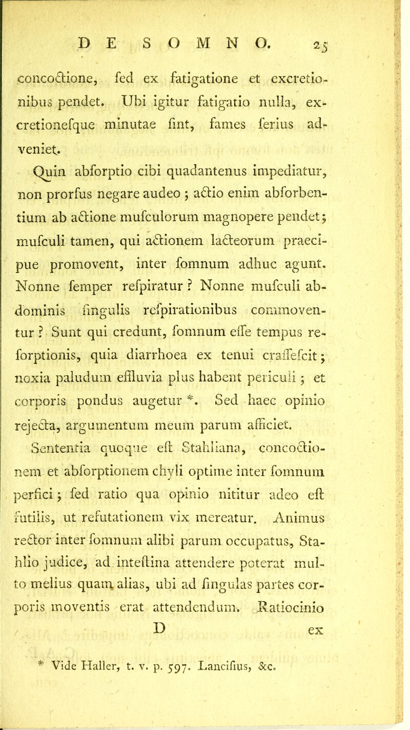 concoftione, fed ex fatigatione et excretio- nibus pendet. Ubi igitur fatigatio nulla, ex- creti o ne fqu e minutae fmt, fames ferius ad- veniet. Quin abforptio cibi quadantenus impediatur, non prorfus negare audeo ; adtio enim abforben- tium ab a&ione mufculorum magnopere pendet ; mufculi tamen, qui adtionem lacteorum praeci- j pue promovent, inter fomnum adhuc agunt. Nonne femper refpiratur ? Nonne mufculi ab- dominis fmgulis refpirationibus commoven- tur ? Sunt qui credunt, fomnum eiTe tempus re- forptionis, quia diarrhoea ex tenui craiTefcit; noxia paludum effluvia plus habent periculi; et corporis pondus augetur Sed haec opinio rejecta, argumentum meum parum afficiet. Sententia quoque eft Stahliana, concoctio- nem et abforptionem chyli optime inter fomnum ! perfici; fed ratio qua opinio nititur adeo eft futilis, ut refutationem vix mereatur. Animus reftor inter fomnum alibi parum occupatus, Sta- hlio judice, ad inteftina attendere poterat mul- to melius quam, alias, ubi ad fingulas partes cor- poris moventis erat attendendum. Ratiocinio * Vide Haller, t. v. p. 597. Lancifius, Scc.
